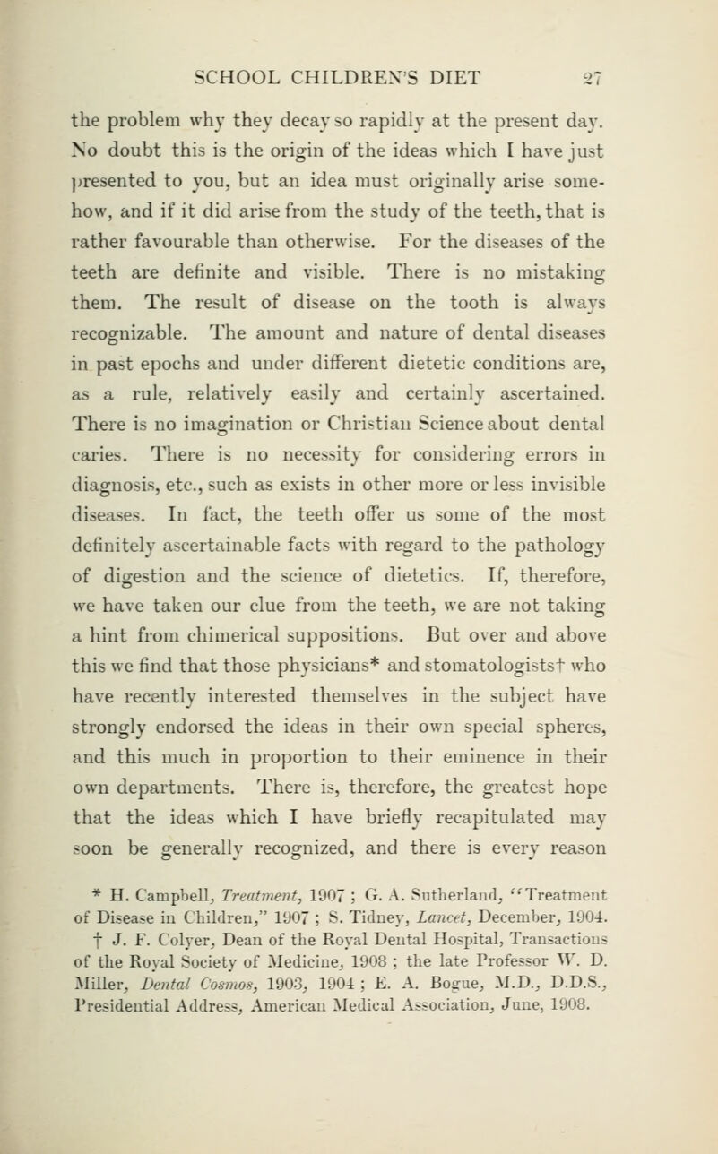 the problem why they decay so rapidly at the present day. No doubt this is the origin of the ideas which I have just jjresented to you, but an idea must originally arise some- how, and if it did arise from the study of the teeth, that is rather favourable than otherwise. For the disetises of the teeth are definite and visible. There is no mistaking them. The result of disease on the tooth is always recognizable. The amount and nature of dental diseases in past epochs and under different dietetic conditions are, as a rule, relatively easily and certainly ascertained. There is no imagination or Christian Science about dental caries. There is no necessity for considering errors in diagnosis, etc., such as exists in other more or less invisible diseases. In fact, the teeth offer us some of the most definitely ascertainable facts with regard to the pathology of digestion and the science of dietetics. If, therefore, we have taken our clue from the teeth, we are not taking a hint from chimerical suppositions. But over and above this we find that those physicians* and stomatologistst who have recently interested themselves in the subject have strongly endorsed the ideas in their own special spheres, and this much in proportion to their eminence in their own departments. There is, therefore, the greatest hope that the ideas which I have briefly recapitulated may soon be generally recognized, and there is every reason * H. Campbell, Treatment, 1907 ; G. A. Sutherlaud^ ••'Treatment of Disease iu Cbilrlreri, 1907 ; S. TidueVj Lancet, December^ 1904. t J. F. Colyer, Dean of the Royal Deutal Hospital, Transactions of the Royal Society of Medicine, 1908 ; the late Professor W. D. Miller, Dental Cosmos, 1903, 1904 ; E. A. Bogue, M.D., D.D.S., Presidential Address, American Medical Association, June, 1908.