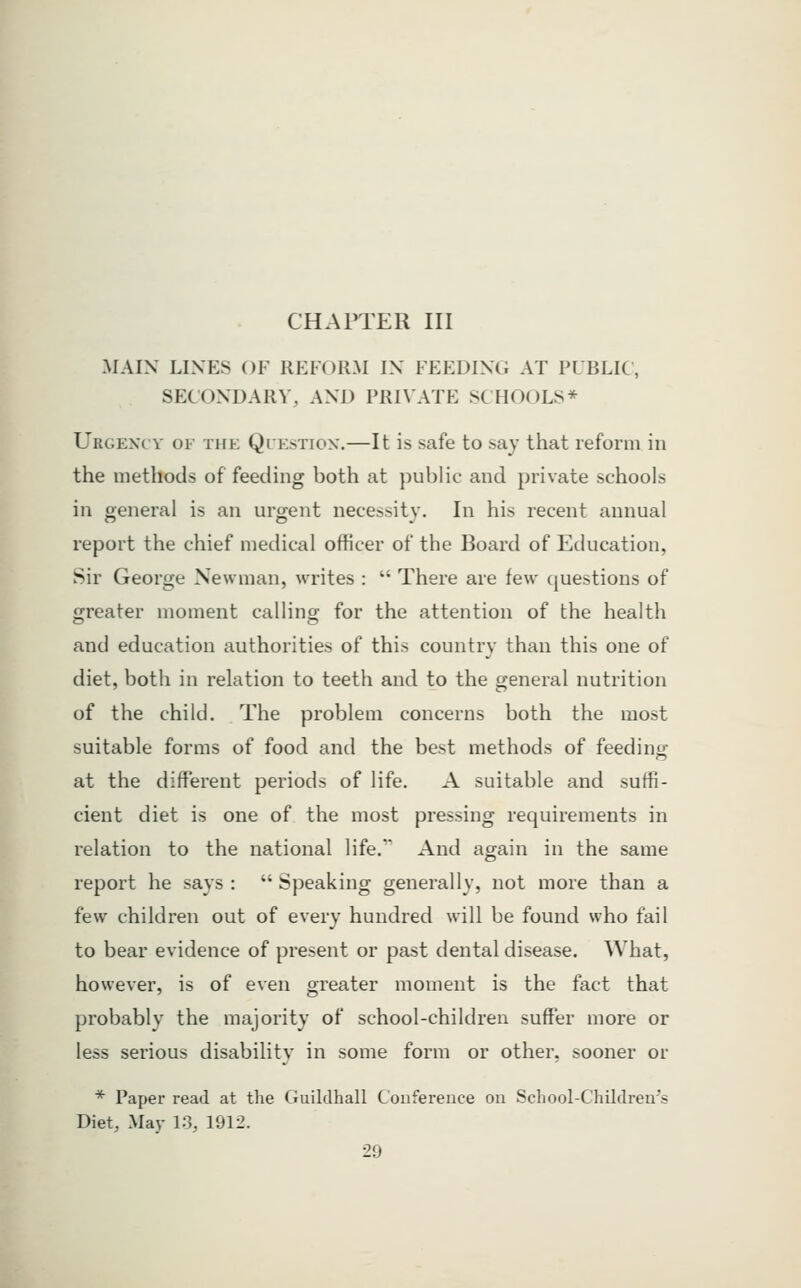 CHAPTER III MAIN LINES OF REFORM IN FEEDING AT PUBLIC, SECONDARY, AND PRIVATE SCHOOLS* Urgexcv of the Questiox.—It is safe to say that reform in the methods of feeding both at public and private schools in general is an urgent necessity. In his recent annual report the chief medical officer of the Board of Education, Sir George Newman, writes :  There are few questions of greater moment calling- for the attention of the health and education authorities of this country than this one of diet, both in relation to teeth and to the general nutrition of the child. The problem concerns both the most suitable forms of food and the best methods of feeding at the different periods of life. A suitable and suffi- cient diet is one of the most pressing requirements in relation to the national life.'' And again in the same report he says :  Speaking generally, not more than a few children out of every hundred will be found who tail to bear evidence of present or past dental disease. What, however, is of even greater moment is the fact that probably the majority of school-children suffer more or less serious disability in some form or other, sooner or * Paper read at the Guildhall Conference on Scliool-C'hildrea's Diet, May 13, 1912.