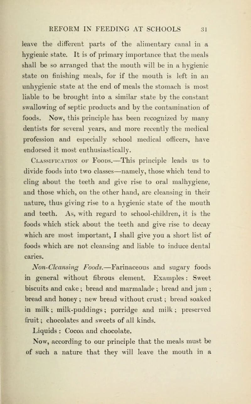 leave the different parts of the alimentary canal in a hygienic state. It is of primary importance that the meals shall be so arranged that the mouth will be in a hygienic state on finishing meals, for if the mouth is left in an unhygienic state at the end of meals the stomach is most liable to be brought into a similar state by the constant swallowing of septic products and by the contamination of foods. Now, this principle has been recognized by many dentists for several years, and more recently the medical profession and especially school medical officers, have endorsed it most enthusiastically. Classification ok Foods.—This principle leads us to divide foods into two classes—namely, those which tend to cling about the teeth and give rise to oral malhygiene, and those which, on the other hand, are cleansing in their nature, thus giving rise to a hygienic state of the mouth and teeth. As, with regard to school-children, it is the foods which stick about the teeth and give rise to decay which are most important, I shall give you a short list of foods which are not cleansing and liable to induce dental caries. Non-Cleansing Foods.—Farinaceous and sugary foods in general without fibrous element. Examples: Sweet biscuits and cake; bread and marmalade; bread and jam ; bread and honey ; new bread without crust; bread soaked in milk; milk-puddings; porridge and milk; preserved fruit; chocolates and sweets of all kinds. Liquids : Cocoa and chocolate. Now, according to our principle that the meals must be of such a nature that they will leave the mouth in a