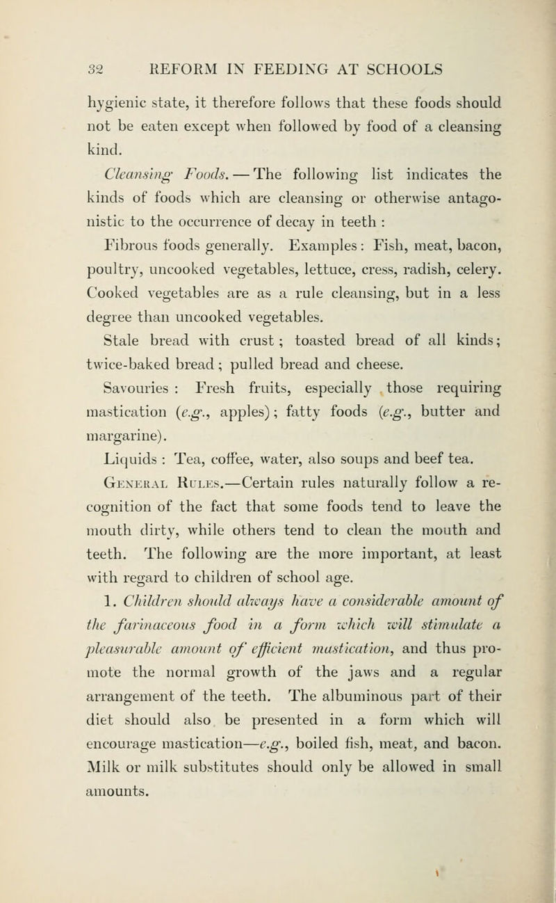 hygienic state, it therefore follows that these foods should not be eaten except when followed by food of a cleansing kind. Cleansing Foods. — The following list indicates the kinds of foods which are cleansing; or otherwise antago- nistic to the occurrence of decay in teeth : P'ibrous foods generally. Examples : Fish, meat, bacon, poultry, uncooked vegetables, lettuce, cress, radish, celery. Cooked vegetables are as a rule cleansing, but in a less degree than uncooked vegetables. Stale bread with crust; toasted bread of all kinds; twice-baked bread; pulled bread and cheese. Savouries : Fresh fruits, especially those requiring mastication {e.g., apples); fatty foods {e.g., butter and margarine). Liquids : Tea, coffee, water, also soups and beef tea. General Rules.—Certain rules naturally follow a re- cognition of the fact that some foods tend to leave the mouth dirty, while others tend to clean the mouth and teeth. The following are the more important, at least with regard to children of school age. 1. Children should always Have a considerable amount of the farinaceous food in a form ichich xvill stimulate a pleasurable amount of efficient mastication, and thus pro- mote the normal growth of the jaws and a regular arrangement of the teeth. The albuminous part of their diet should also be presented in a form which will encourage mastication—e.g., boiled fish, meat, and bacon. Alilk or milk substitutes should only be allowed in small amounts. J