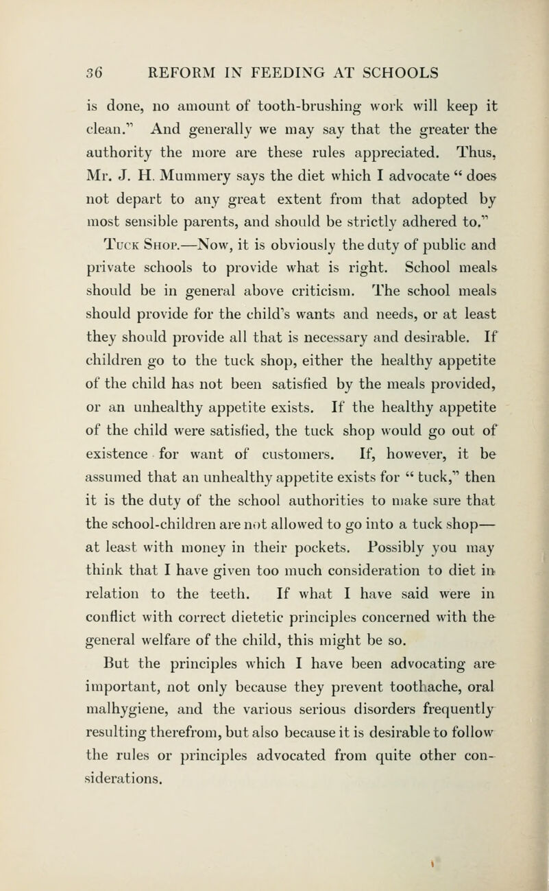 is done, no amount of tooth-brushing work will keep it clean. And generally we may say that the greater the authority the more are these rules appreciated. Thus, Mr. J. H. Mummery says the diet which I advocate  does not depart to any great extent from that adopted by most sensible parents, and should be strictly adhered to. Tuck Shop.—Now, it is obviously the duty of public and private schools to provide what is right. School meals should be in general above criticism. The school meals should provide for the child's wants and needs, or at least they should provide all that is necessary and desirable. If children go to the tuck shop, either the healthy appetite of the child has not been satisfied by the meals provided, or an unhealthy appetite exists. If the healthy appetite of the child were satisfied, the tuck shop would go out of existence for want of customers. If, however, it be assumed that an unhealthy appetite exists for  tuck, then it is the duty of the school authorities to make sure that the school-children are not allowed to go into a tuck shop— at least with money in their pockets. Possibly you may think that I have given too much consideration to diet in relation to the teeth. If what I have said were in conflict with correct dietetic principles concerned with the general welfare of the child, this might be so. But the principles which I have been advocating are important, not only because they prevent toothache, oral malhygiene, and the various serious disorders frequently resulting therefrom, but also because it is desirable to follow the rules or principles advocated from quite other con- siderations.