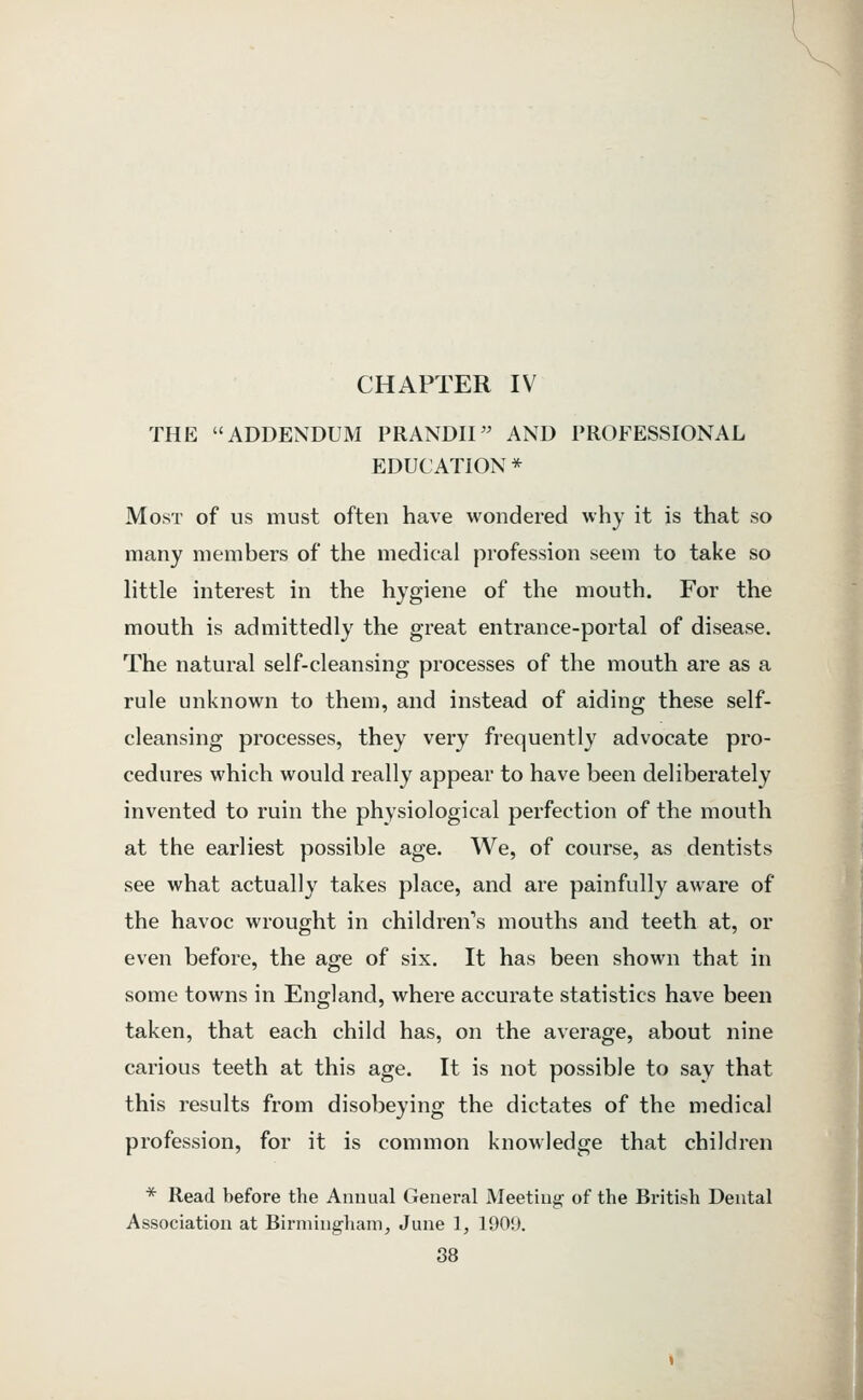 CHAPTER IV THE ADDENDUM PRANDII AND PROFESSIONAL EDUCATION * Most of us must often have wondered why it is that so many members of the medical profession seem to take so httle interest in the hygiene of the mouth. For the mouth is admittedly the great entrance-portal of disease. The natural self-cleansing processes of the mouth are as a rule unknown to them, and instead of aiding these self- cleansing processes, they very frequently advocate pro- cedures which would really appear to have been deliberately invented to ruin the physiological perfection of the mouth at the earliest possible age. We, of course, as dentists see what actually takes place, and are painfully aware of the havoc wrought in children's mouths and teeth at, or even before, the age of six. It has been shown that in some towns in England, where accurate statistics have been taken, that each child has, on the average, about nine carious teeth at this age. It is not possible to say that this results from disobeying the dictates of the medical profession, for it is common knowledge that children * Read before the Annual General Meeting of the British Dental Association at Birmingliamj June 1, 1900. 88