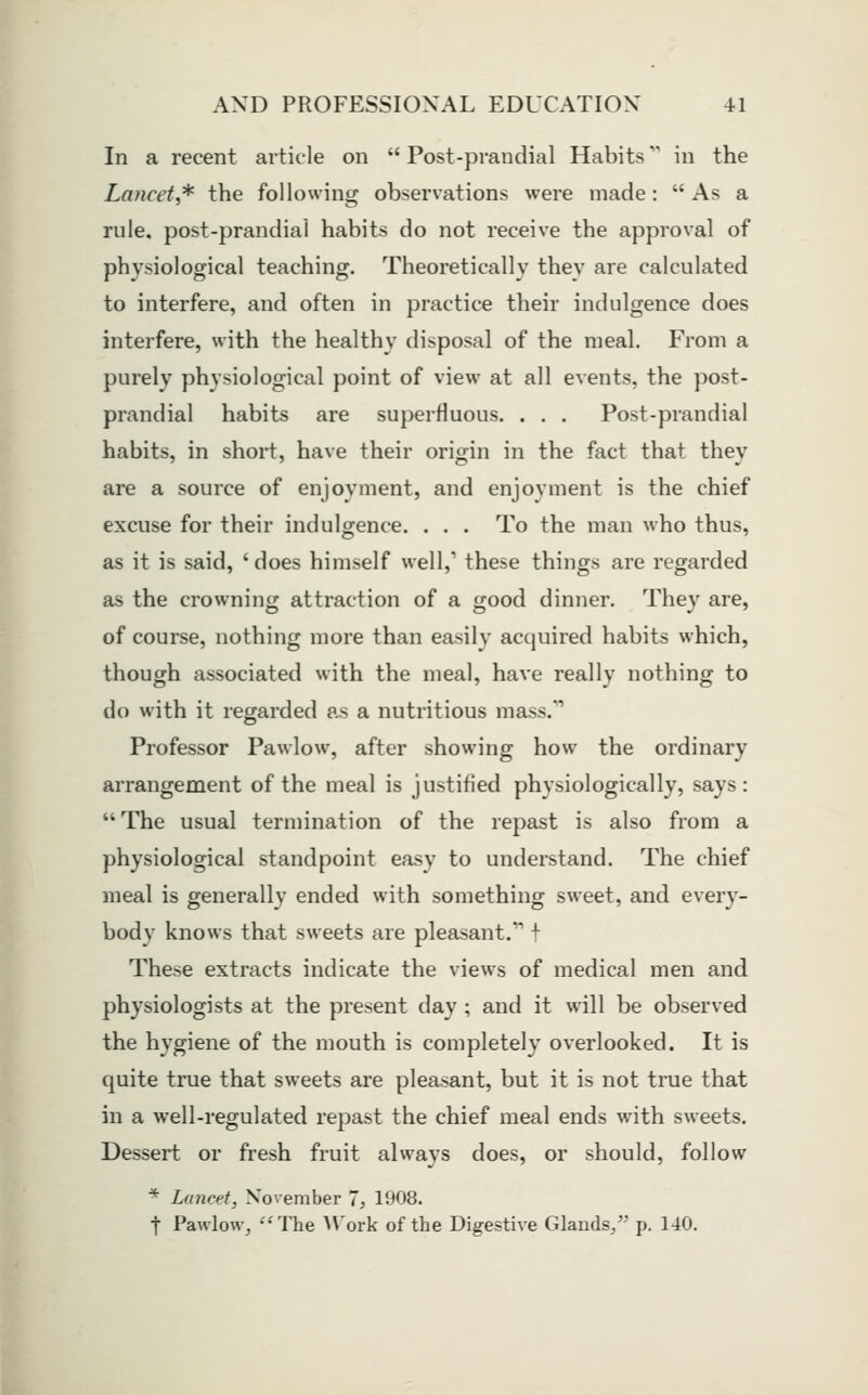 In a recent article on  Post-prandial Habits'' in the Lancet^ the following observations were made: As a rule, post-prandial habits do not receive the approval of physiological teaching. Theoretically they are calculated to interfere, and often in practice their indulgence does interfere, with the healthy disposal of the meal. From a purely physiological point of view at all events, the post- prandial habits are superfluous. . . . Post-prandial habits, in short, have their origin in the fact that they are a source of enjoyment, and enjoyment is the chief excuse for their indulgence. . . . To the man who thus, as it is said, 'does himself well,' these things are regarded as the crowning attraction of a good dinner. They are, of course, nothing more than easily acquired habits which, though associated with the meal, have really nothing to do with it regarded as a nutritious mass/' Professor Pawlow, after showing how the ordinary arrangement of the meal is justified physiologically, says: The usual termination of the repast is also from a physiological standpoint easy to understand. The chief meal is generally ended with something sweet, and every- body knows that sweets are pleasant. \ These extracts indicate the views of medical men and physiologists at the present day ; and it will be observed the hygiene of the mouth is completely overlooked. It is quite true that sweets are pleasant, but it is not true that in a well-regulated repast the chief meal ends with sweets. Dessert or fresh fruit always does, or should, follow * Lancet, November 1, 1908. t Pawlow, The AVork of the Digestive Glands/' p. 140.