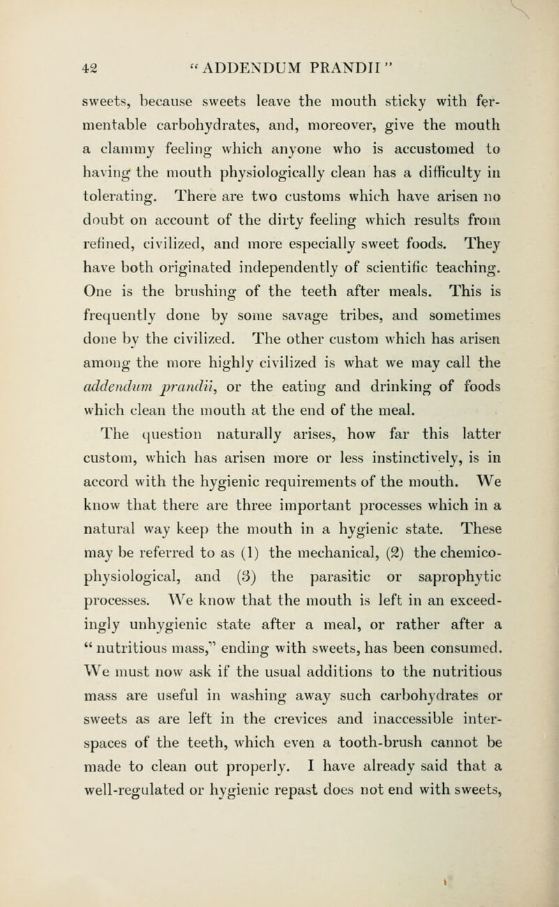 sweets, because sweets leave the mouth sticky with fer- mentable carbohydrates, and, moreover, give the mouth a clammy feeling which anyone who is accustomed to having the mouth physiologically clean has a difficulty in tolerating. There are two customs which have arisen no doubt on account of the dirty feeling which results from refined, civilized, and more especially sweet foods. They have both originated independently of scientific teaching. One is the brushing of the teeth after meals. This is frequently done by some savage tribes, and sometimes done by the civilized. The other custom which has arisen among the more highly civilized is what we may call the addendum prandii, or the eating and drinking of foods which clean the mouth at the end of the meal. The question naturally arises, how far this latter custom, which has arisen more or less instinctively, is in accord with the hygienic requirements of the mouth. We know that there are three important processes which in a natural way keep the mouth in a hygienic state. These may be referred to as (1) the mechanical, (2) the chemico- physiological, and (3) the parasitic or saprophytic processes. We know that the mouth is left in an exceed- ingly unhygienic state after a meal, or rather after a nutritious mass, ending with sweets, has been consumed. We must now ask if the usual additions to the nutritious mass are useful in washing away such carbohydrates or sweets as are left in the crevices and inaccessible inter- spaces of the teeth, which even a tooth-brush cannot be made to clean out properly. I have already said that a well-regulated or hygienic repast does not end with sweets.