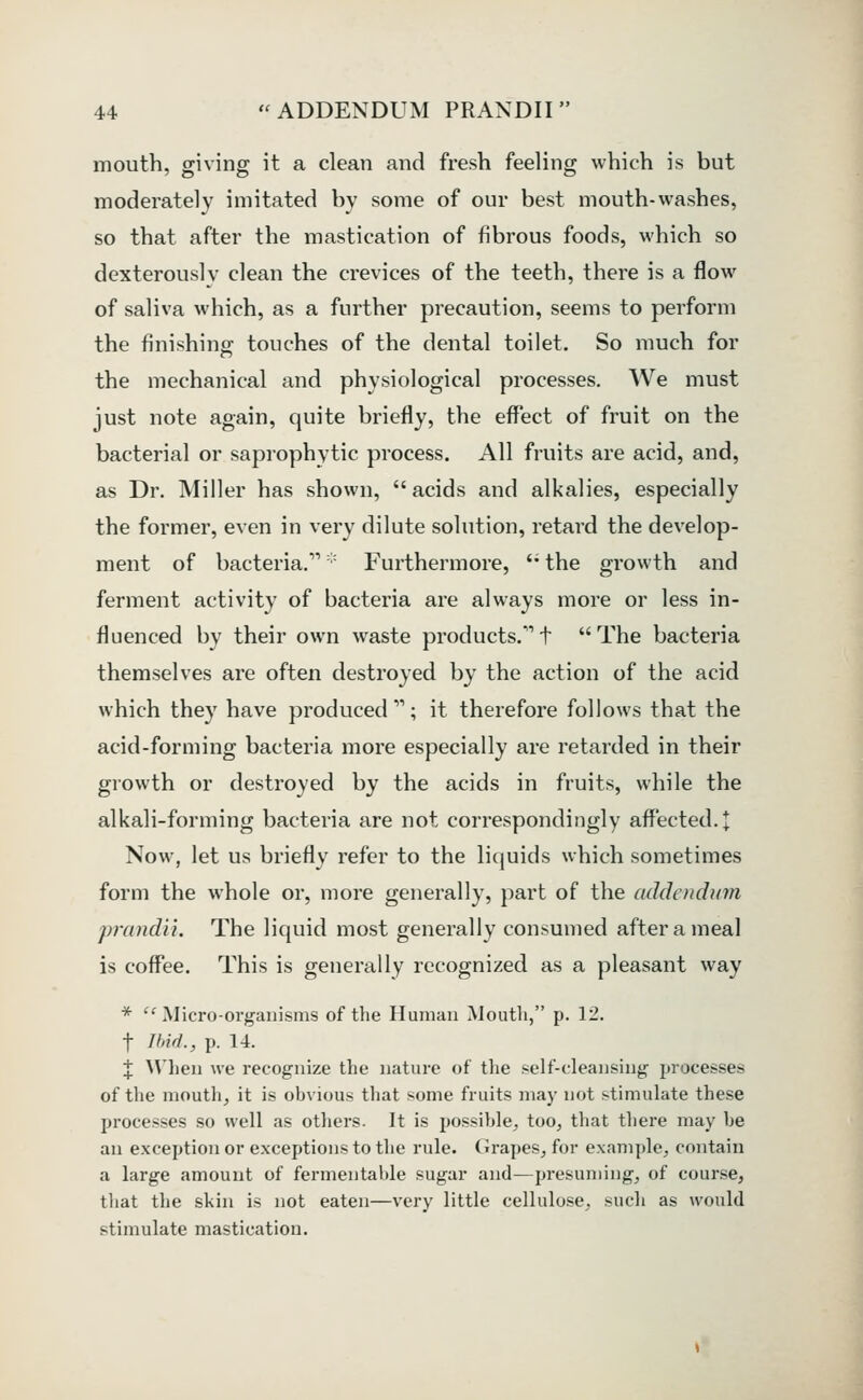 mouth, giving it a clean and fresh feeling which is but moderately imitated by some of our best mouth-washes, so that after the mastication of fibrous foods, which so dexterously clean the crevices of the teeth, there is a flow of saliva which, as a further precaution, seems to perform the finishing touches of the dental toilet. So much for the mechanical and physiological processes. We must just note again, quite briefly, the effect of fruit on the bacterial or saprophytic process. All fruits are acid, and, as Dr. Miller has shown, acids and alkalies, especially the former, even in very dilute solution, retard the develop- ment of bacteria.'' Furthermore, '* the growth and ferment activity of bacteria are always more or less in- fluenced by their own waste products.t The bacteria themselves are often destroyed by the action of the acid which they have produced; it therefore follows that the acid-forming bacteria more especially are retarded in their growth or destroyed by the acids in fruits, while the alkali-forming bacteria are not correspondingly affected, t Now, let us briefly refer to the liquids which sometimes form the whole or, more generally, part of the addendinn prandii. The liquid most generally consumed after a meal is coffee. This is generally recognized as a pleasant way * Micro-organisms of the Human Mouth, p. 12. t Il'id., p. 14. X ^Vhen we recognize the nature of the self-cleansing processes of the mouth, it is obvious that some fruits may not stimulate these processes so well as others. It is possible, too, that there may he an exception or exceptions to the rule. Grapes, for example, contain a large amount of fermentable sugar and—presuming, of course, that the skin is not eaten—very little cellulose, such as would stimulate mastication.