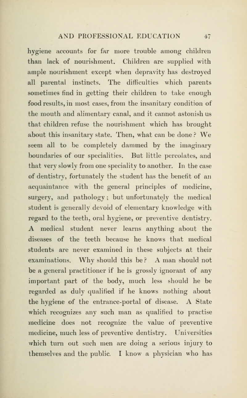 hygiene accounts for far more trouble among children than lack of nourishment. Children are supplied with ample nourishment except when depravity has destroyed all parental instincts. The difficulties which parents sometimes find in ffetting their children to take enough food results, in most cases, from the insanitary condition of the mouth and alimentary canal, and it cannot astonish us that children refuse the nourishment which has brought about this insanitary state. Then, what can be done ? We seem all to be completely dammed by the imaginary boundaries of our specialities. But little percolates, and that very slowly from one speciality to another. In the case of dentistry, fortunately the student has the benefit of an acquaintance with the general principles of medicine, surgery, and pathology ; but unfortunately the medical student is generally devoid of elementary knowledge with regard to the teeth, oral hygiene, or preventive dentistry. A medical student never learns anything about the diseases of the teeth because he knows that medical students are never examined in these subjects at their examinations. Why should this be ? A man should not be a general practitioner if he is grossly ignorant of any important part of the body, much less should he be regarded as duly qualified if he knows nothing about the hygiene of the entrance-portal of disease. A State which recognizes any such man as qualified to practise medicine does not recognize the value of preventive medicine, much less of preventive dentistry. Universities which turn out such men are doing a serious injury to themselves and the public. I know a physician who has