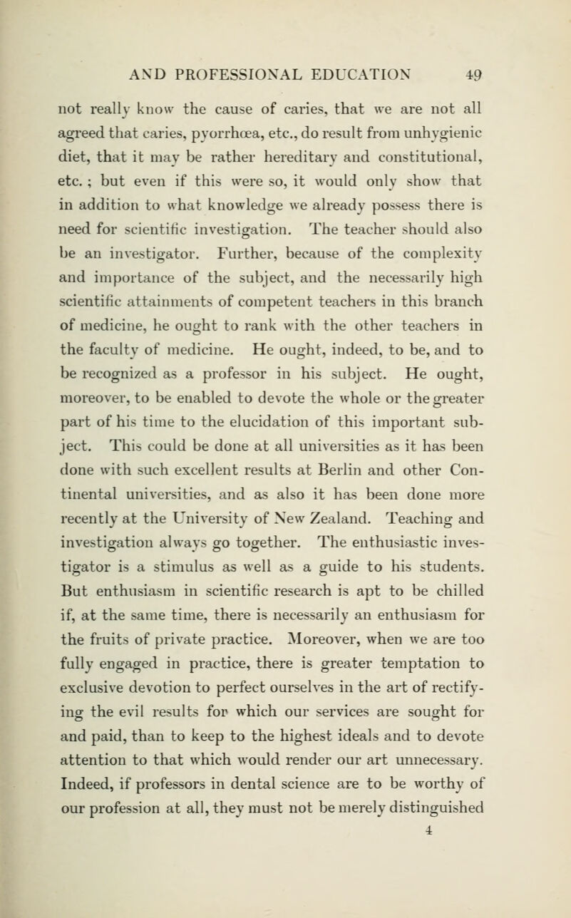 not really know the cause of caries, that we are not all agreed that caries, pyorrhoea, etc., do result from unhygienic diet, that it may be rather hereditary and constitutional, etc. ; but even if this were so, it would only show that in addition to what knowledge we already possess there is need for scientific investigation. The teacher should also be an investigator. Further, because of the complexity and importance of the subject, and the necessarily high scientific attainments of competent teachers in this branch of medicine, he ought to rank with the other teachers in the faculty of medicine. He ought, indeed, to be, and to be recognized as a professor in his subject. He ought, moreover, to be enabled to devote the whole or the greater part of his time to the elucidation of this important sub- ject. This could be done at all universities as it has been done with such excellent results at Berlin and other Con- tinental universities, and as also it has been done more recently at the University of New Zealand. Teaching and investigation always go together. The enthusiastic inves- tigator is a stimulus as well as a guide to his students. But enthusiasm in scientific research is apt to be chilled if, at the same time, there is necessarily an enthusiasm for the fruits of private practice. Moreover, when we are too fully engaged in practice, there is greater temptation to exclusive devotion to perfect ourselves in the art of rectify- ing the evil results for which our services are sought for and paid, than to keep to the highest ideals and to devote attention to that which would render our art unnecessary. Indeed, if professors in dental science are to be worthy of our profession at all, they must not be merely distinguished 4