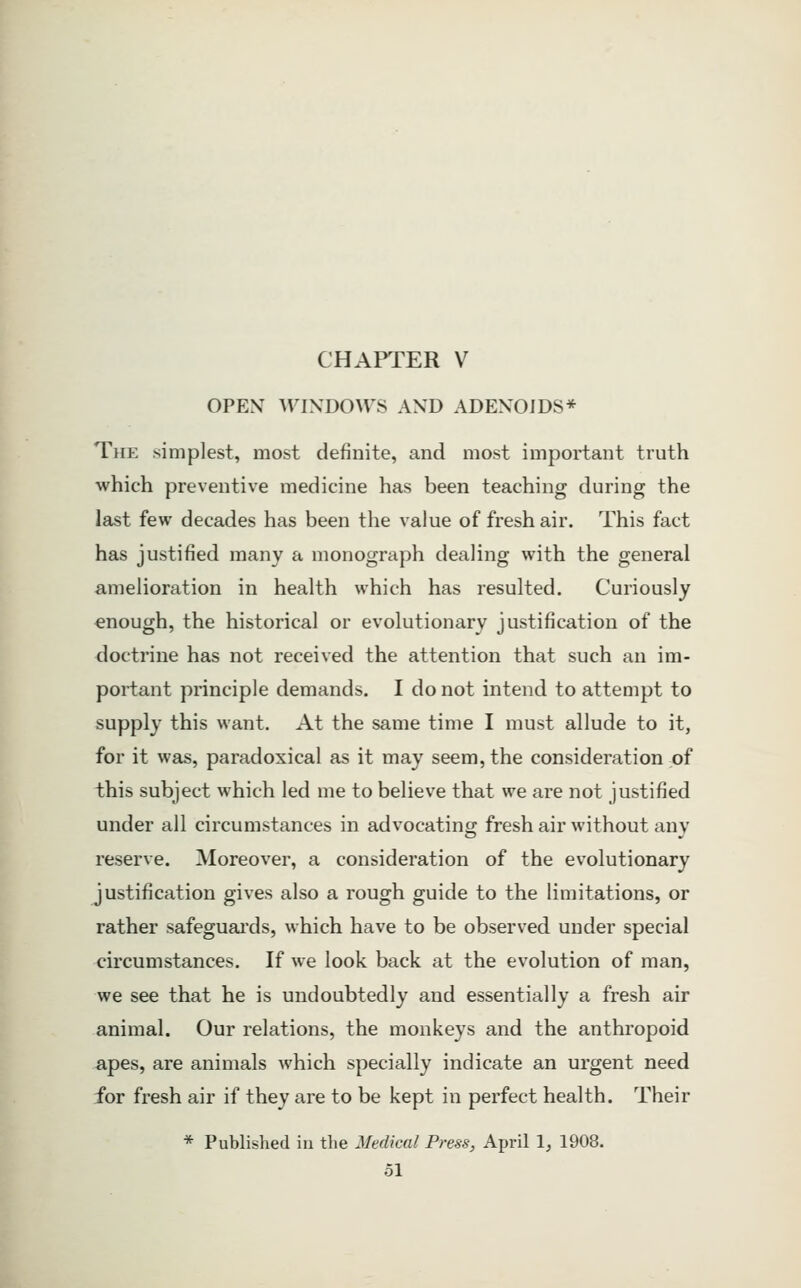 CHAPTER V OPEN WINDOW^S AND ADENOIDS* The simplest, most definite, and most important truth which preventive medicine has been teaching during the last few decades has been the value of fresh air. This fact has justified many a monograph dealing with the general amelioration in health which has resulted. Curiously enough, the historical or evolutionary justification of the doctrine has not received the attention that such an im- portant principle demands. I do not intend to attempt to supply this want. At the same time I must allude to it, for it was, paradoxical as it may seem, the consideration of this subject which led me to believe that we are not justified under all circumstances in advocating fresh air without any reserve. Moreover, a consideration of the evolutionary justification gives also a rough guide to the limitations, or rather safeguai'ds, which have to be observed under special circumstances. If we look back at the evolution of man, we see that he is undoubtedly and essentially a fresh air animal. Our relations, the monkeys and the anthropoid apes, are animals which specially indicate an urgent need for fresh air if they are to be kept in perfect health. Their * Published iu tlie Medical Press, April I, 1908.