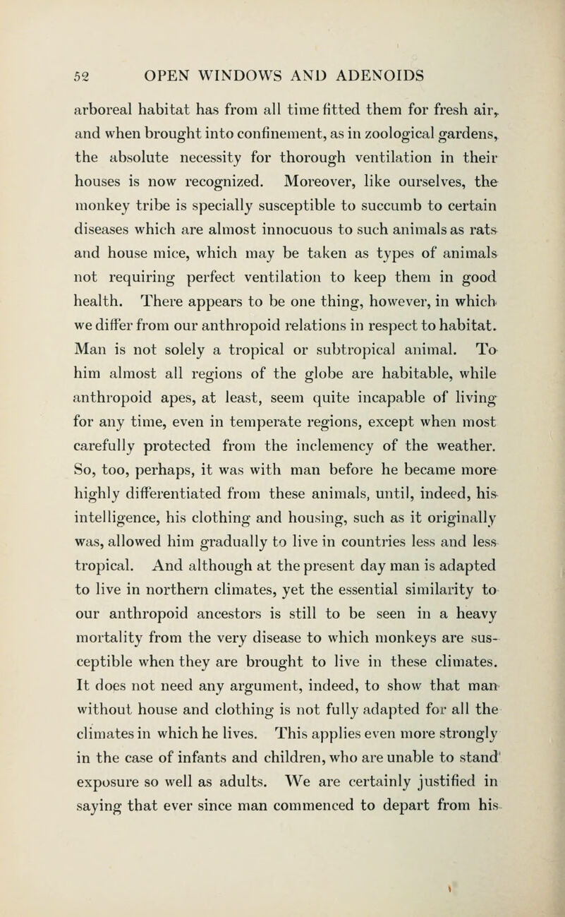 arboreal habitat has from all time fitted them for fresh air^ and when brought into confinement, as in zoological gardens, the absolute necessity for thorough ventilation in their houses is now recognized. Moreover, like ourselves, the monkey tribe is specially susceptible to succumb to certain diseases which are almost innocuous to such animals as rats and house mice, which may be taken as types of animals not requiring perfect ventilation to keep them in good health. There appears to be one thing, however, in which we differ from our anthropoid relations in respect to habitat. Man is not solely a tropical or subtropical animal. Ta him almost all regions of the globe are habitable, while anthropoid apes, at least, seem quite incapable of living for any time, even in temperate regions, except when most carefully protected from the inclemency of the weather. So, too, perhaps, it was with man before he became more highly differentiated from these animals, until, indeed, his- intelligence, his clothing and housing, such as it originally was, allowed him gradually to live in countries less and less tropical. And although at the present day man is adapted to live in northern climates, yet the essential similarity to our anthropoid ancestors is still to be seen in a heavy mortality from the very disease to which monkeys are sus- ceptible when they are brought to live in these climates. It does not need any argument, indeed, to show that man without house and clothing is not fully adapted for all the climates in which he lives. This applies even more strongly in the case of infants and children, who are unable to stand' exposure so well as adults. We are certainly justified in saying that ever since man commenced to depart from his