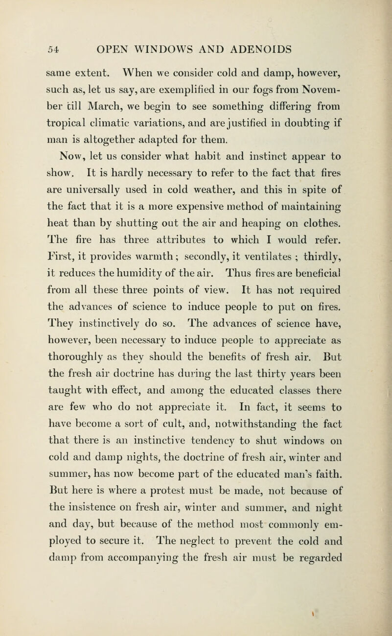 same extent. When we consider cold and damp, however, such as, let us say, are exemplified in our fogs from Novem- ber till March, we begin to see something differing from tropical climatic variations, and are justified in doubting if man is altogether adapted for them. Now, let us consider what habit and instinct appear to show. It is hardly necessary to refer to the fact that fires are universally used in cold weather, and this in spite of the fact that it is a more expensive method of maintaining heat than by shutting out the air and heaping on clothes. The fire has three attributes to which I would refer. First, it provides warmth; secondly, it ventilates ; thirdly, it reduces the humidity of the air. Thus fires are beneficial from all these three points of view. It has not required the advances of science to induce people to put on fires. They instinctively do so. The advances of science have, however, been necessary to induce people to appreciate as thoroughly as they should the benefits of fresh air. But the fresh air doctrine has during the last thirty years been taught with effect, and among the educated classes there are few who do not appreciate it. In fact, it seems to have become a soit of cult, and, notwithstanding the fact that there is an instinctive tendency to shut windows on cold and damp nights, the doctrine of fresh air, winter and summer, has now become part of the educated man's faith. But here is where a protest must be made, not because of the insistence on fresh air, winter and summer, and night and day, but because of the method most commonly em- ployed to secure it. The neglect to prevent the cold and damp from accompanying the fresh air must be regarded