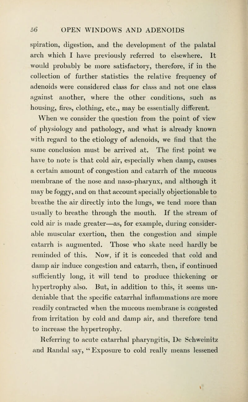 spiration, digestion, and the development of the palatal arch which I have previously referred to elsewhere. It would probably be more satisfactory, therefore, if in the collection of further statistics the relative frequency of adenoids were considered class for class and not one class against another, where the other conditions, such as housing, fires, clothing, etc., may be essentially different. When we consider the question from the point of view of physiology and pathology, and what is already known with regard to the etiology of adenoids, we find that the same conclusion must be arrived at. The first point we have to note is that cold air, especially when damp, causes a certain amount of congestion and catarrh of the mucous membrane of the nose and naso-pharynx, and although it may be foggy, and on that account specially objectionable to breathe the air directly into the lungs, we tend more than usually to breathe through the mouth. If the stream of cold air is made greater—as, for example, during consider- able muscular exertion, then the congestion and simple catarrh is augmented. Those who skate need hardly be reminded of this. Now, if it is conceded that cold and damp air induce congestion and catarrh, then, if continued sufficiently long, it will tend to produce thickening or hypertrophy also. But, in addition to this, it seems un- deniable that the specific catarrhal inflammations are more readily contracted when the mucous membrane is congested from irritation by cold and damp air, and therefore tend to increase the hypertrophy. Refen'ing to acute catarrhal pharyngitis, De Schweinitz and Randal say,  Exposure to cold really means lessened