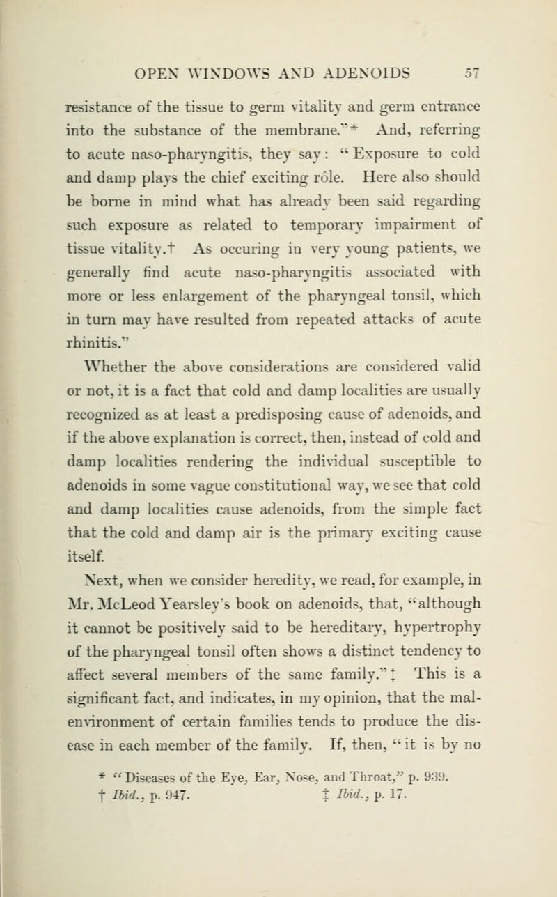 I resistance of the tissue to germ vitality and germ entrance into the substance of the membrane/* And, referring to acute naso-pharyngitis, they say:  Exposure to cold and damp plavs the chief exciting role. Here also should be borne in mind what has already been said regarding such exposure as related to temporary impairment of tissue vitality.t As occuring in very young patients, we generally find acute naso-pharyngitis associated with more or less enlargement of the pharyngeal tonsil, which in turn may have resulted from repeated attacks of acute rhinitis. Whether the above considerations are considered valid or not, it is a fact that cold and damp localities are usually recognized as at least a predisposing cause of adenoids, and if the above explanation is correct, then, instead of cold and damp localities rendering the individual susceptible to adenoids in some vague constitutional way, we see that cold and damp localities cause adenoids, from the simple fact that the cold and damp air is the primary exciting cause itself Next, when we consider heredity, we read, for example, in Mr. McLeod Yearsley's book on adenoids, that, although it cannot be positively said to be hereditary, hypertrophy of the pharyngeal tonsil often shows a distinct tendency to affect several members of the same family. This is a significant fact, and indicates, in my opinion, that the mal- ennronment of certain families tends to produce the dis- ease in each member of the family. If, then,  it is by no *  Diseases of the Eye, Ear, Nose, and Throat,'' p. 9-39. t Ibid., p. 947. t I^id., p. 17.