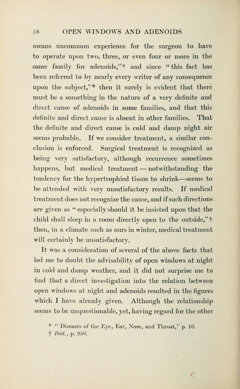 means uncommon experience for the surgeon to have to operate upon two, three, or even four or more in the same family for adenoids,'** and since  this fact has been referred to by nearly every writer of any consequence upon the subject,* then it surely is evident that there must be a something in the nature of a very definite and direct cause of adenoids in some families, and that this definite and direct cause is absent in other families. That the definite and direct cause is cold and damp night air seems probable. If we consider treatment, a similar con- clusion is enforced. Surgical treatment is recognized as being very satisfactory, although recurrence sometimes happens, but medical treatment — notwithstanding the tendency for the hypertrophied tissue to shrink—seems to be attended with very unsatisfactory results. If medical treatment does not recognize the cause, and if such directions are given as  especially should it be insisted upon that the child shall sleep in a room directly open to the outside, t then, in a climate such as ours in winter, medical treatment will certainly be unsatisfactory. It was a consideration of several of the above facts that led me to doubt the advisability of open windows at night in cold and damp weather, and it did not surprise me to find that a direct investigation into the relation between open windows at night and adenoids resulted in the figures which I have already given. Although the relationship seems to be unquestionable, yet, having regard for the other *  Diseases of the Eye, Ear, Nose, and Throat, p. IG. t Ilnd., p. 9;5(>.