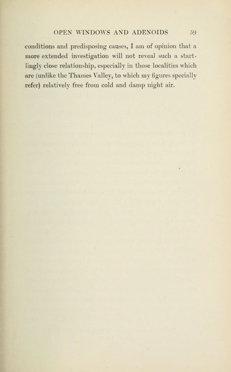 conditions and predisposing causes, I am of opinion that a more extended investigation will not reveal such a start- liugly close relationship, especially in those localities which are (unlike the Thames Valley, to which my figures specially refer) relatively free from cold and damp night air.