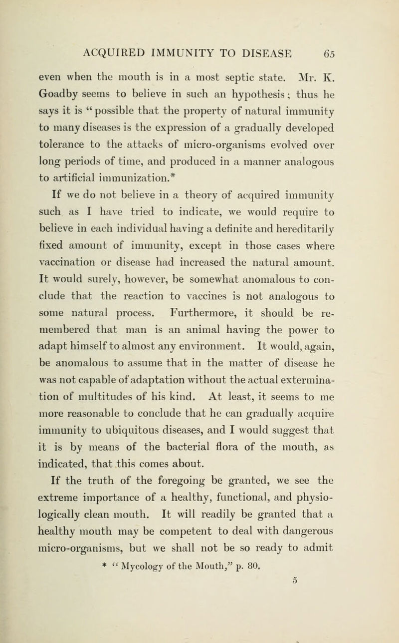 even when the mouth is in a most septic state. Mr. K. Goadby seems to believe in such an hypothesis; thus he says it is  possible that the property of natural immunity to many diseases is the expression of a gradually developed tolerance to the attacks of micro-organisms evolved over long periods of time, and produced in a manner analogous to artificial immunization.* If we do not believe in a theory of acquired immunity such as I have tried to indicate, we would require to believe in each individual having a definite and hereditarily fixed amount of immunity, except in those cases where vaccination or disease had increased the natural amount. It would surely, however, be somewhat anomalous to con- clude that the reaction to vaccines is not analogous to some natural process. Furthermore, it should be re- membered that man is an animal having the power to adapt himself to almost any environment. It would, again, be anomalous to assume that in the matter of disease he was not capable of adaptation without the actual extermina- tion of multitudes of his kind. At least, it seems to me more reasonable to conclude that he can gradually acquire immunity to ubiquitous diseases, and I would suggest that it is by means of the bacterial flora of the mouth, as indicated, that this comes about. If the truth of the foregoing be granted, we see the extreme importance of a healthy, functional, and physio- logically clean mouth. It will readily be granted that a healthy mouth may be competent to deal with dangerous micro-organisms, but we shall not be so ready to admit * '^Mycology of the Mouth, p. 80. 5