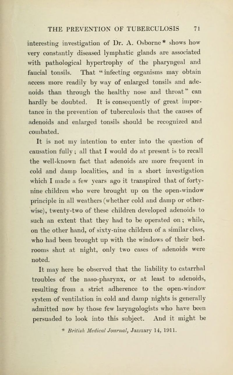 interesting investigation of Dr. A. Osborne* shows how very constantly diseased lymphatic glands are associated with pathological hypertrophy of the pharyngeal and faucial tonsils. That  infecting organisms may obtain access more readily by way of enlarged tonsils and ade- noids than through the healthy nose and throat can hardly be doubted. It is consequently of great impor- tance in the prevention of tuberculosis that the causes of adenoids and enlarged tonsils should be recognized and combated. It is not my intention to enter into the question of causation fully; all that I would do at present is to recall the well-known fact that adenoids are more frequent in cold and damp localities, and in a short investigation which I made a few years ago it transpired that of forty- nine children who were brought up on the open-window principle in all weathers (whether cold and damp or other- wise), twenty-two of these children developed adenoids to such an extent that they had to be operated on; while, on the other hand, of sixty-nine children of a similar class, who had been brought up with the windows of their bed- rooms shut at night, only two cases of adenoids were noted. It may here be observed that the liability to catarrhal troubles of the naso-pharynx, or at least to adenoids, resulting from a strict adherence to the open-window system of ventilation in cold and damp nights is generally admitted now by those few laryngologists who have been persuaded to look into this subject. And it might be * British Medical Journal, January 14, 1911.
