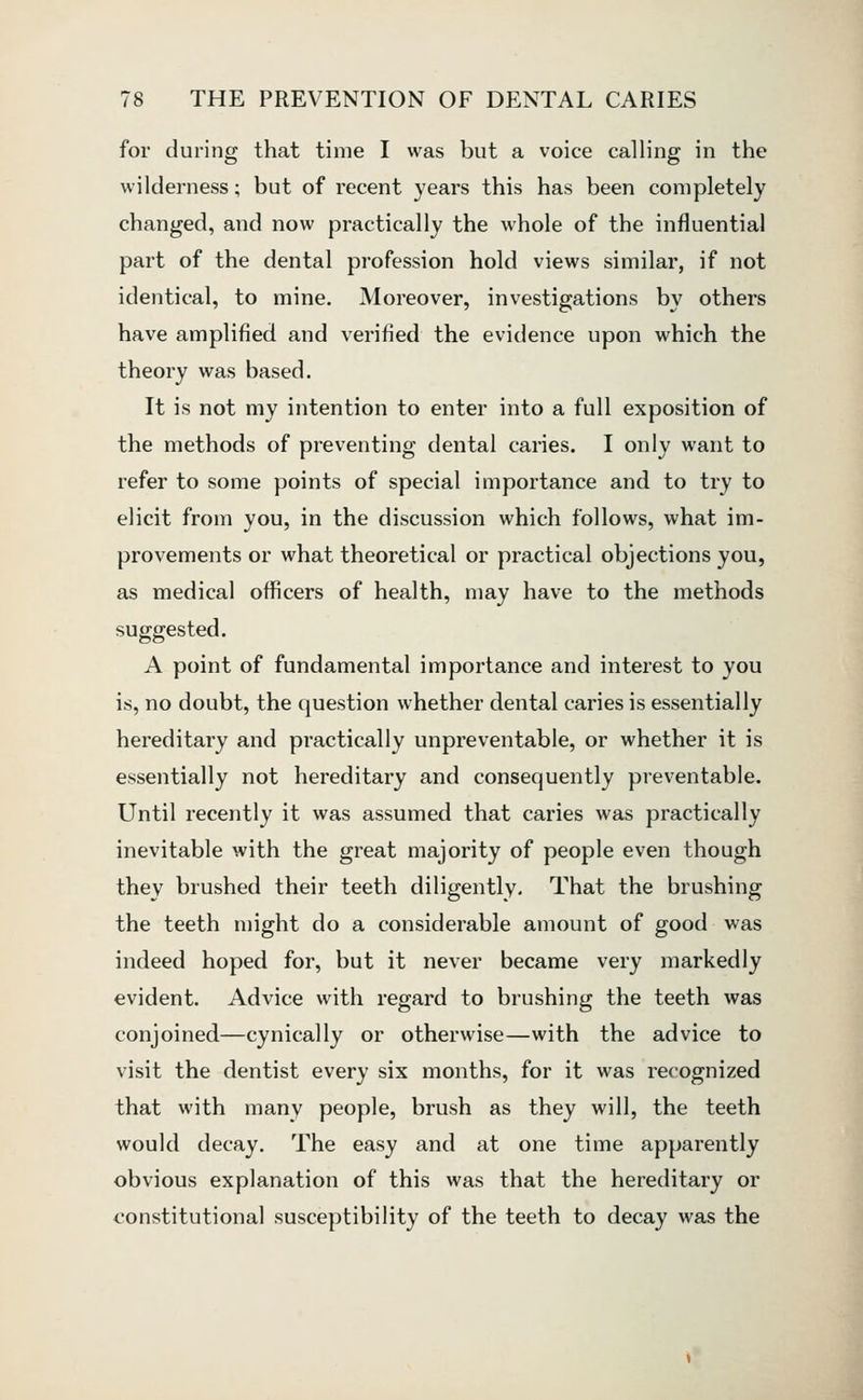 for during that time I was but a voice calling in the wilderness; but of recent years this has been completely changed, and now practically the whole of the influential part of the dental profession hold views similar, if not identical, to mine. Moreover, investigations by others have amplified and verified the evidence upon which the theory was based. It is not my intention to enter into a full exposition of the methods of preventing dental caries. I only want to refer to some points of special importance and to try to elicit from you, in the discussion which follows, what im- provements or what theoretical or practical objections you, as medical officers of health, may have to the methods suggested. A point of fundamental importance and interest to you is, no doubt, the question whether dental caries is essentially hereditary and practically unpreventable, or whether it is essentially not hereditary and consequently preventable. Until recently it was assumed that caries was practically inevitable with the great majority of people even though they brushed their teeth diligently. That the brushing the teeth might do a considerable amount of good was indeed hoped for, but it never became very markedly evident. Advice with regard to brushing the teeth was conjoined—cynically or otherwise—with the advice to visit the dentist every six months, for it was recognized that with many people, brush as they will, the teeth would decay. The easy and at one time apparently obvious explanation of this was that the hereditary or constitutional susceptibility of the teeth to decay was the