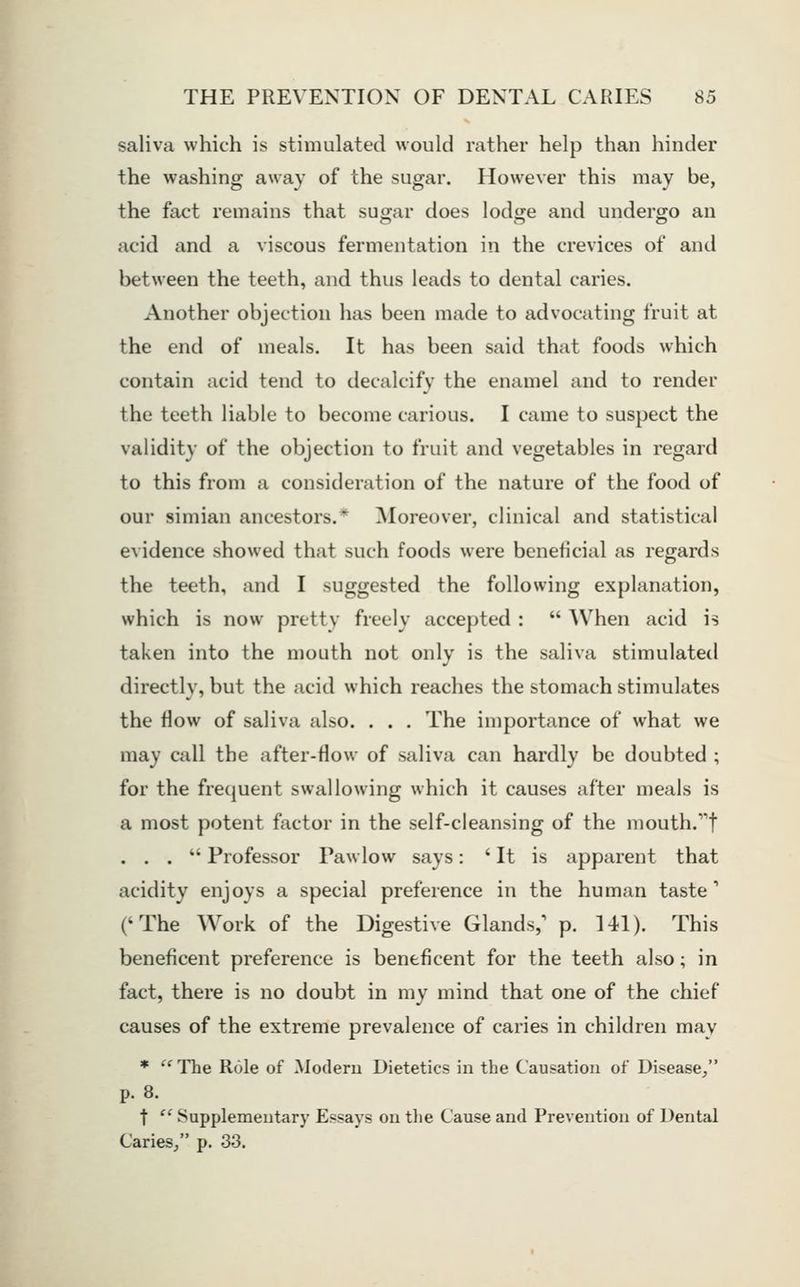 saliva which is stimulated would rather help than hinder the washing away of the sugar. However this may be, the fact remains that sugar does lodge and undergo an acid and a viscous fermentation in the crevices of and between the teeth, and thus leads to dental caries. Another objection has been made to advocating fruit at the end of meals. It has been said that foods which contain acid tend to decalcify the enamel and to render the teeth liable to become carious. I came to suspect the validity of the objection to fruit and vegetables in regard to this from a consideration of the nature of the food of our simian ancestors.* Moreover, clinical and statistical e\idence showed that such foods were beneficial as regards the teeth, and I suggested the following explanation, which is now pretty freely accepted :  When acid is taken into the mouth not only is the saliva stimulated directly, but the acid which reaches the stomach stimulates the flow of saliva also. . . . The importance of what we may call the after-flow of saliva can hardly be doubted ; for the frequent swallowing which it causes after meals is a most potent factor in the self-cleansing of the mouth.t ... Professor Pawlow says: ' It is apparent that acidity enjoys a special preference in the human taste' ('The Work of the Digestive Glands,' p. 141). This beneficent preference is beneficent for the teeth also; in fact, there is no doubt in my mind that one of the chief causes of the extreme prevalence of caries in children may * The Role of Modern Dietetics in the Causation of Disease, p. 8. t  Supplementary Essays on tlie Cause and Prevention of Dental Caries, p. 33.