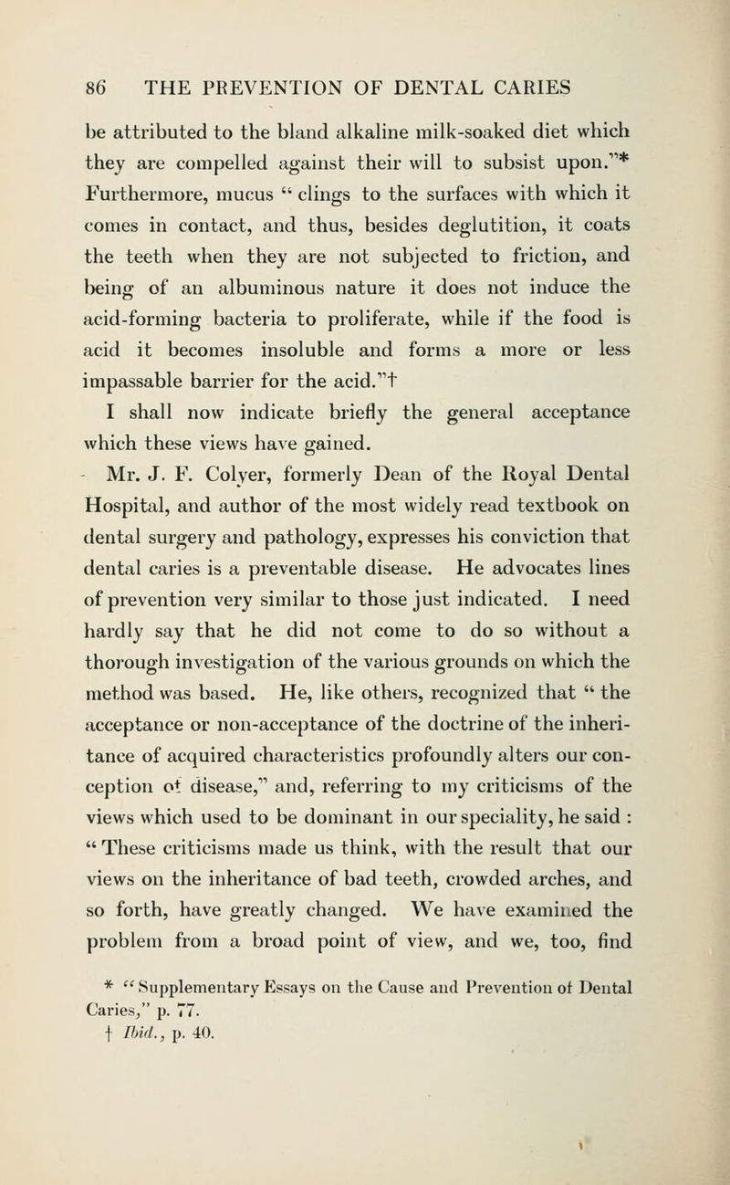 be attributed to the bland alkaline milk-soaked diet which they are compelled against their will to subsist upon.* Furthermore, mucus  clings to the surfaces with which it comes in contact, and thus, besides deglutition, it coats the teeth when they are not subjected to friction, and being of an albuminous nature it does not induce the acid-forming bacteria to proliferate, while if the food is acid it becomes insoluble and forms a more or less impassable barrier for the acid.^t I shall now indicate briefly the general acceptance which these views have gained. - Mr. J. F. Colyer, formerly Dean of the Royal Dental Hospital, and author of the most widely read textbook on dental surgery and pathology, expresses his conviction that dental caries is a preventable disease. He advocates lines of prevention very similar to those just indicated. I need hardly say that he did not come to do so without a thorough investigation of the various grounds on which the method was based. He, like others, recognized that  the acceptance or non-acceptance of the doctrine of the inheri- tance of acquired characteristics profoundly alters our con- ception ot disease, and, referring to my criticisms of the views which used to be dominant in our speciality, he said :  These criticisms made us think, with the result that our views on the inheritance of bad teeth, crowded arches, and so forth, have greatly changed. We have examined the problem from a broad point of view, and we, too, find *  Supplementary Essays on the Cause and Prevention of Dental Caries/' p. 77. f Rid., p. 40.