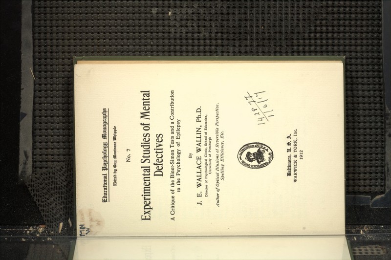 ^ gl^ttratumal PHgfl;okr%| jJottograylyH No. 7 Experimental Studies of Mental Defectives A Critique of the Binet-Simon Tests and a Contribution to the Psychology of Epilepsy By J. E. WALLACE WALLIN, Ph.D. Director o( Psychological Clinic, School of Education, University of Pittsburgh Author of optical Illusions of Reversible Perspective, Spelling Efficiency, Etc. Valtitmirr. 31 9. A. WARWICK & YORK, Inc. 1912