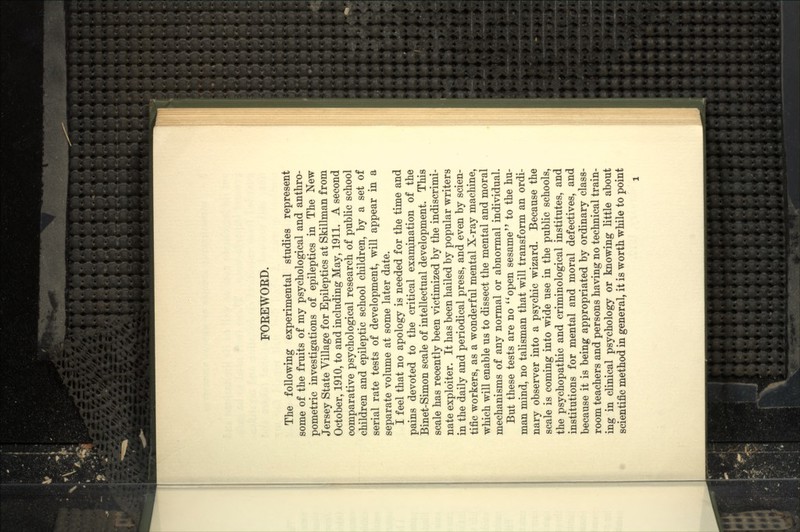 FOEEWOED. The following experimental studies represent some of the fruits of my psychological and anthro- pometric investigations of epileptics in The New Jersey State Village for Epileptics at Skillman from October, 1910, to and including May, 1911. A second comparative psychological research of public school children and epileptic school children, by a set of serial rate tests of development, will appear in a separate volume at some later date. I feel that no apology is needed for the time and pains devoted to the critical examination of the Binet-Simon scale of intellectual development. This scale has recently been victimized by the indiscrimi- nate exploiter. It has been hailed by popular writers in the daily and periodical press, and even by scien- tific workers, as a wonderful mental X-ray machine, which will enable us to dissect the mental and moral mechanisms of any normal or abnormal individual. But these tests are no ''open sesame to the hu- man mind, no talisman that will transform an ordi- nary observer into a psychic wizard. Because the scale is coming into wide use in the public schools, the psychopathic and criminological institutes, and institutions for mental and moral defectives, and because it is being appropriated by ordinary class- room teachers and persons having no technical train- ing in clinical psychology or knowing little about scientific method in general, it is worth while to point