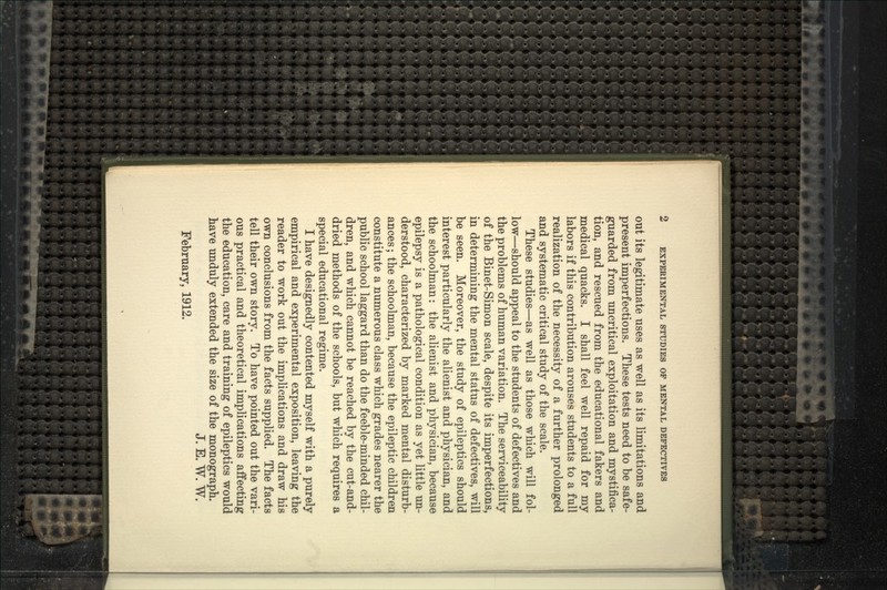 out its legitimate uses as well as its limitations and present imperfections. These tests need to be safe- guarded from uncritical exploitation and mystifica- tion, and rescued from the educational fakers and medical quacks. I shall feel well repaid for my labors if this contribution arouses students to a full realization of the necessity of a further prolonged and systematic critical study of the scale. These studies—as well as those which will fol- low—should appeal to the students of defectives and the problems of human variation. The serviceability of the Binet-Simon scale, despite its imperfections, in determining the mental status of defectives, will be seen. Moreover, the study of epileptics should interest particularly the alienist and physician, and the schoolman: the alienist and physician, because epilepsy is a pathological condition as yet little un- derstood, characterized by marked mental disturb- ances ; the schoolman, because the epileptic children constitute a numerous class which grades nearer the public school laggard than do the feeble-minded chil- dren, and which cannot be reached by the cut-and- dried methods of the schools, but which requires a special educational regime. I have designedly contented myself with a purely empirical and experimental exposition, leaving the reader to work out the implications and draw his own conclusions from the facts supplied. The facts tell their own story. To have pointed out the vari- ous practical and theoretical implications affecting the education, care and training of epileptics would have unduly extended the size of the monograph. J. E. W. W. February, 1912.