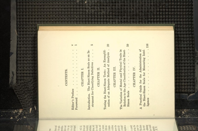 CONTENTS. Editor's Preface v Foreword 1 CHAPTER I. Introduction. The Binet-Simon Scale as an In- strument for Classifying Defectives .... 5 CHAPTER II. Testing the Binet-Simon Tests: An Exemplifi- cation of an Adequate Method of Analysis . 20 CHAPTER III. The Variation of Mental and Physical Traits in Relation to the Age Classification of the Binet- Simon Scale 59 CHAPTER IV. A Practical Guide for the Administration of the Binet-Simon Scale for Measuring Intel- ligence 116