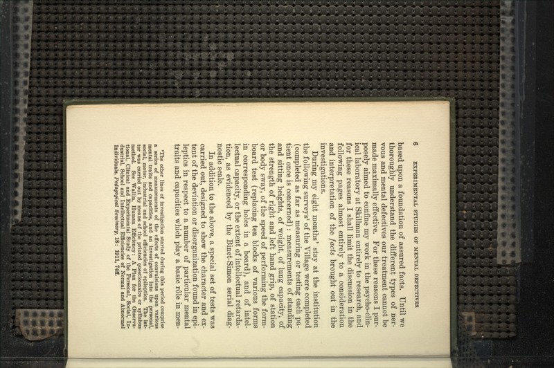 based upon a foundation of assured facts. Until we thoroughly understand the different types of ner- vous and mental defectives our treatment cannot be made maximally effective. For these reasons I pur- posely aimed to confine my work in the psycho-clin- ical laboratory at Skillman entirely to research, and for these reasons I shall limit the discussion in the following pages almost entirely to a consideration and interpretation of the facts brought out in the investigations. During my eight months' stay at the institution the following surveys^ of the Village were completed (completed as far as measuring or testing each pa- tient once is concerned): measurements of standing and sitting heights, of weight, of lung capacity, of the strength of right and left hand grip, of station or body sway, of the speed of performing the form- board test (replacing ten blocks of various forms in corresponding holes in a board), and of intel- lectual capacity, or the extent of intellectual retarda- tion, as evidenced by the Binet-Simon serial diag- nostic scale. In addition to the above, a special set of tests was carried out, designed to show the character and ex- tent of the deviation or disorganization found in epi- leptics in respect to a number of particular mental traits and capacities which play a basic role in men- *The other lines of investigation started during this period comprise a series of measurements of the effects of convulsions upon various mental traits and capacities, and an investigation into the personal, social, motor, industrial and school efficiencies of epileptics. The lat- ter was carried out by means of the printed questionnaire or syllabus method. See Wallin, Human Efficiency: A Plan for the Observa- tional, Clinical and Experimental Study of the Personal, Social, In- dustrial, School and Intellectual Efficiencies of Normal and Abnormal Individuals, Pedagogical Seminary, 18: 1911, 74ff.