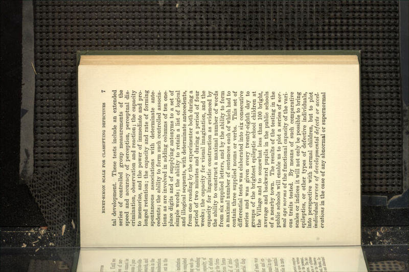 tal development. These tests include an extended series of controlled group measurements of the speed and accuracy of perception, perceptual dis- crimination, observation and reaction; the capacity to memorize, and the power of immediate and pro- longed retention; the capacity and rate of forming spontaneous associations with determinate ante- cedents ; the ability to form such controlled associa- tions as are involved in adding columns of ten one- place digits and of supplying antonyms to a set of simple words; the ability to retain a list of logical and illogical sequents, with determinate antecedents, from one reading by the experimenter both during a period of two minutes and during a period of four weeks; the capacity for visual imagination, and the capacity for linguistic construction as evidenced by the ability to construct a maximal number of words from six supplied letters, and by the ability to form a maximal number of sentences each of which had to contain three supplied nouns or verbs. This set of differential tests was elaborated into six consecutive series and was given every twenty-eighth day to groups of the brightest epileptic school children at the Village and to somewhat less than 100 bright, average and backward pupils in the public schools of a nearby town. The results of the testing in the public schools will enable us to plot a series of nor- mal age norms of the functional capacity of the vari- ous traits tested. By means of such comparative scales or indices it will not only be possible to bring epileptics, or other types of defective individuals, into perspective with normal children, but to plot individual curves of developmental defects or accel- erations in the case of any abnormal or supernormal