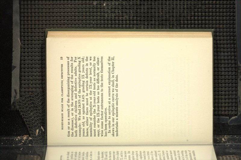 tion or as a result of the disorganizing processes of the disease), or in the averaging of the results for both defective children and defective adults. For example: We find 24.9% of the epileptics grading X years old, as against 8.4% grading IX years old; hence, either there must be certain defects in the mentality of epileptics at the IX-year level, or we must consider the X-year-old tests as normally too easy, or the IX-year tests as too difficult, or other- wise some factor extraneous to the tests themselves has been operative. In order to arrive at a correct explanation of the skews in our epileptic curve we shall, in Chapter II, undertake a minute analysis of the data.
