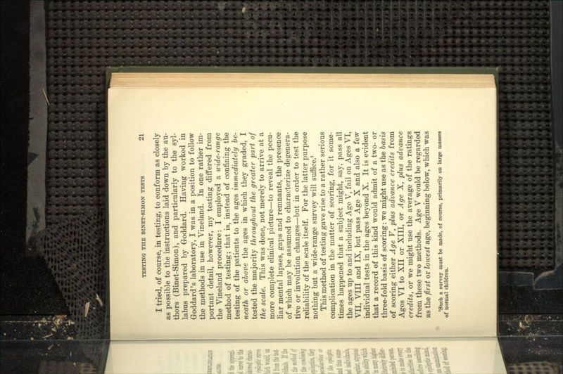 I tried, of course, in testing, to conform as closely as possible to the instructions laid down by the au- thors (Binet-Simon), and particularly to the syl- labus prepared by Goddard. Having worked in Goddard's laboratory, I was in a position to follow the methods in use in Vineland. In one rather im- portant detail, however, my testing differed from the Vineland procedure: I employed a wide-range method of testing; that is, instead of confining the testing of the patients to the ages immediately be- neath or above the ages in which they graded, I tested the majority throughout the greater part of the scale. This was done, not merely to arrive at a more complete clinical picture—to reveal the pecu- liar mental lapses, gaps and remnants, the presence of which may be assumed to characterize degenera- tive or involution changes—but in order to test the reliability of the scale itself. For the latter purpose nothing but a wide-range survey will suffice/ This method of testing gave rise to a rather serious complication in the matter of scoring, for it some- times happened that a subject might, say, pass all the ages up to and including Age V, fail on Ages VI, VII, VIII and IX, but pass Age X and also a few individual tests in the ages beyond X. It is evident that a record of this kind would admit of a two- or three-fold basis of scoring: we might use as the basis of scoring either Age V, plus advance credits from Ages VI to XII or XIII, or Age X, plus advance credits, or we might use the average of the ratings from these two methods. Age V would be regarded as the first or lowest age, beginning below, which was 'Such a survey must be made, of course, primarily on large masses of normal children.