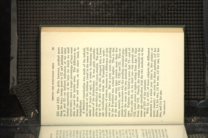 Xn and Xni. The girls, however, profited more than the boys, losing more in IX and gaining more in X and XI—an indirect indication of the intel- lectual superiority of the boys (to which we shall revert later), since a larger percentage of boys were able to pass the harder tests. The difference be- tween the men and women, on the other hand, is insignificant. A detailed examination was made of the individ- ual records of the children (used in the sense of all under 21 years of age), in order to determine the amount of the disturbance. It was quite consider- able in one-third of the 103 cases studied. The grad- ing of 70, or 68% of the 103, dropped into a lower age classification when the B-method was used— sometimes, of course, because of a difference of only one or two points. But in some cases the grading by the B-method was actually higher. This is due to the fact that some ages contain more than five tests, namely, ages VI, VII, VIII and IX. This ex- plains in a measure why the grading remained prac- tically the same in the two methods for the middle ages. Patients who failed to pass Age VI—and all Vl-year-olds did, as we shall see—but passed Age VII, could secure a higher rating from Age V than from Age VII. Finally, the rating remained in the same age classification with the two methods in the case of 32% of the patients. With 14, or 13%, of these subjects the difference amounted to a whole year (that is, five points) or more, namely: one year for three patients, 1.2^ for three, 1.4 for two, 1.6 for one, 2.0 for one, 2.2 for two, and 2.4 for one. *One point^.2.