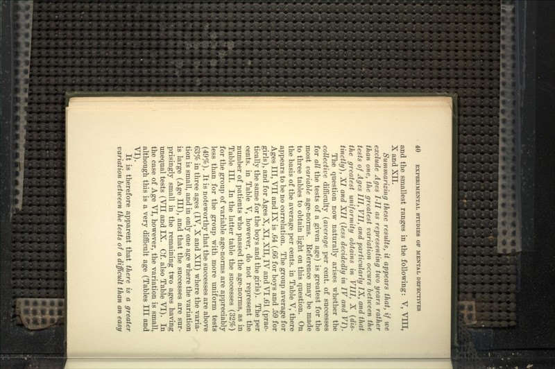 and the smallest ranges in the following: V, VIII, X and XII. Summarizing these results, it appears that, if we exclude Ages I-II as representing two years rather than one, the greatest variation occurs between the tests of Ages III, VII, and particularly IX, and that the greatest uniformity obtains in VIII, X {dis- tinctly), XI and XII {less decidedly in IV and VI). The question now naturally arises whether the collective difficulty {average per cent, of successes for all the tests of a given age) is greatest for the most variable age-norms. Reference may be made to three tables to obtain light on this question. On the basis of the average per cents, in Table V, there appears to be no correlation. The group average for Ages III, VII and IX is .64 {.66 for boys and .59 for girls), and for Ages X, XI, XII, IV and VI .61 (prac- tically the same for the boys and the girls). The per cents, in Table V, however, do not represent the number of patients who passed the age-norms, as in Table III. In the latter table the successes (32%) for the group of variable age-norms are appreciably less than for the group with more uniform tests (49%). It is noteworthy that the successes are above 63% in three ages (IV, X and XII) where the varia- tion is small, and in only one age where the variation is large (Age III), and that the successes are sur- prisingly small in the remaining two ages having unequal tests (VII and IX. Cf. also Table VI). In the case of Age VI, however, the variation is small, although this is a very difficult age (Tables III and VI). It is therefore apparent that there is a greater variation between the tests of a difficult than an easy