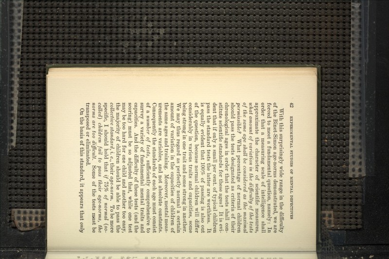 With this surprisingly wide range in the difficulty of the Binet-Simon age-norms demonstrated, we are forced to meet a fundamental question, namely: In order that a measuring scale of intelligence shall approximate the character of scientific measures, what amount of variation in the difficulty of the tests of the same age shall he considered as the maximal permissible^ What percentage of normal children should pass the tests designated as criteria of their chronological ages in order that the tests shall con- stitute scientific standards for these ages 1 It is evi- dent that if only a small per cent, of typical children pass the standard tests the latter are worthless. It is equally evident that 100% of passing is also out of the question, because normal children will differ considerably in various traits and capacities, some being strong in one trait and some strong in another. We may thus regard as perfectly normal a certain amount of variation in the capacities of children of the same ages and training. Moreover, mental meas- urements are variables, and not absolute constants. Consequently the standards of each age must consist of a number of tests, sufficiently comprehensive to survey a variety of fundamental mental traits and capacities. And the difficulty of these tests (and the scoring) must be so adjusted that, while one test may be too hard for one child and another too easy, the majority of children should be able to pass the collective standard, i. e., their age-norm. To be more specific, I should hold that if 75% of normal (so- called) children fail to pass their age-norms, the norms are too difficult. Some of the tests must be transposed or eliminated. On the basis of this standard, it appears that only