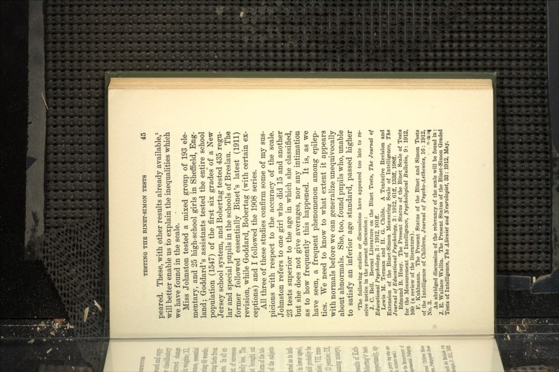 peared. These, with other results already available/ will better enable us to explain the inequalities which we have found in the scale. Miss Johnston tested a mixed group of 193 ele- mentary, and 25 high-school girls in Sheffield, Eng- land; Goddard's assistants tested the entire school population (1547) of the first six grades of a New Jersey school system, and Bobertag tested 435 regu- lar and special pupils in the schools of Breslau. The former followed essentially Binet's latest (1911) revision, while Goddard, Bobertag (with certain ex- ceptions) and I followed the 1908 series. All three of these studies confirm some of my sus- picions with respect to the accuracy of the scale. Johnston refers to one girl who did 15 and another 23 tests superior to the age in which she classified, but she does not give averages, nor any intimation as to how frequently this happened. It is, as we have seen, a frequent phenomenon among epilep- tics. We need to know to what extent it appears with normals before we can generalize unequivocally about abnormals. She, too, found pupils who, unable to satisfy an inferior age standard, passed higher ^The following studies or discussions have appeared too late to re- ceive notice in the present discussion: J. C. Bell. Recent Literature on the Binet Tests, The Journal of Educational Psychology, 3: 1912, lOlff. Lewis M. Terman and H. G. Childs. A Tentative Revision and Extension of the Binet-Simon Measuring Scale of Intelligence, The Journal of Educational Psychology, 3: 1912, 61ff, 133fif, 198ff. Edmund B. Huey. The Present Status of the Binet Scale of Testa for the Measurement of Intelligence, Psychological Bulletin, 9: 1912, 160 (a review of the literature). F. Kuhlmann. The Present Status of the Binet and Simon Testa of the Intelligence of Children, Journal of Psyeho-Asthenics, 16: 1912, No. 3. '^■^.^ An abridged discussion of the relevancy of the scale will be found in: J. E. Wallace Wallin. The Present Status of the Binet-Simon Graded Tests of Intelligence, The Alienist and Neurologist, 33: 1912, May.