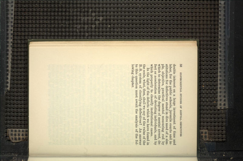 double interest on a large investment of time and labor, for the public schools, juvenile courts and in- stitutions for defectives stand in dire need of a sim- ple, objective, practical mental measuring rod by which to determine the degree of mental arrest, de- fect or acceleration of deviating individuals, and by which properly to classify institutional cases. In the light of the defects which we have found in the scale, what, then, shall we say of the value of the B.-S. system of classifying defectives? An answer to this question must await the analysis of the fol- lowing chapter.