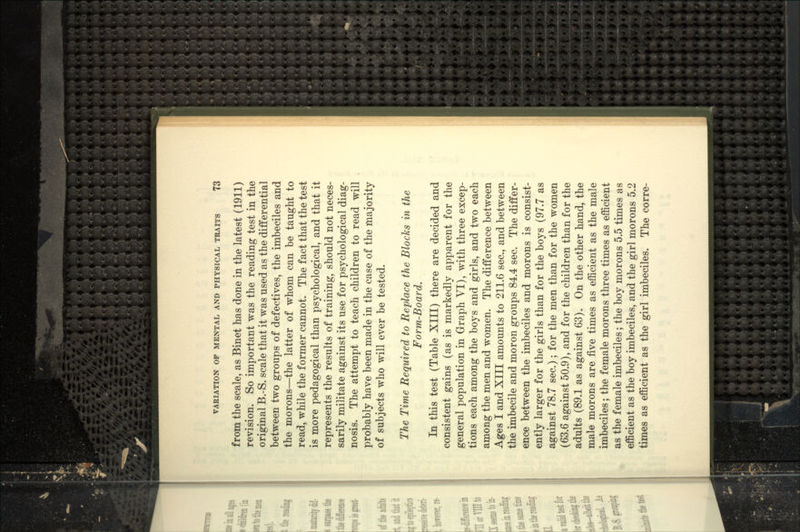 from the scale, as Binet has done in the latest (1911) revision. So important was the reading test in the original B.-S. scale that it was used as the differential between two groups of defectives, the imbeciles and the morons—the latter of whom can be taught to read, while the former cannot. The fact that the test is more pedagogical than psychological, and that it represents the results of training, should not neces- sarily militate against its use for psychological diag- nosis. The attempt to teach children to read will probably have been made in the case of the majority of subjects who will ever be tested. The Time Required to Replace the Blocks in the Form-Board. In this test (Table XIII) there are decided and consistent gains (as is markedly apparent for the general population in Graph VI), with three excep- tions each among the boys and girls, and two each among the men and women. The difference between Ages I and XIII amounts to 211.6 sec, and between the imbecile and moron groups 84.4 sec. The differ- ence between the imbeciles and morons is consist- ently larger for the girls than for the boys (97.7 as against 78.7 sec.); for the men than for the women (63.6 against 50.9), and for the children than for the adults (89.1 as against 63). On the other hand, the male morons are five times as efficient as the male imbeciles; the female morons three times as efficient as the female imbeciles; the boy morons 5.5 times as efficient as the boy imbeciles, and the girl morons 5.2 times as efficient as the girl imbeciles. The corre-