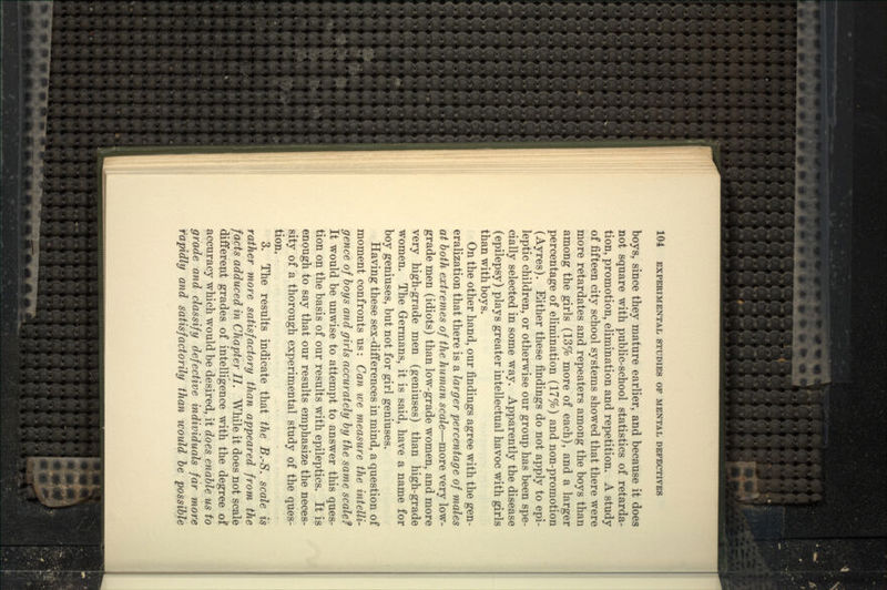 boys, since they mature earlier, and because it does not square with public-school statistics of retarda- tion, promotion, elimination and repetition. A study of fifteen city school systems showed that there were more retardates and repeaters among the boys than among the girls (13% more of each), and a larger percentage of elimination (17%) and non-promotion (Ayres). Either these findings do not apply to epi- leptic children, or otherwise our group has been spe- cially selected in some way. Apparently the disease (epilepsy) plays greater intellectual havoc with girls than with boys. On the other hand, our findings agree with the gen- eralization that there is a larger percentage of males at both extremes of the human scale—^more very low- grade men (idiots) than low-grade women, and more very high-grade men (geniuses) than high-grade women. The Germans, it is said, have a name for boy geniuses, but not for girl geniuses. Having these sex-differences in mind, a question of moment confronts us: Can we measure the intelli- gence of hoys and girls accurately by the same scale? It would be unwise to attempt to answer this ques- tion on the basis of our results with epileptics. It is enough to say that our results emphasize the neces- sity of a thorough experimental study of the ques- tion, 3. The results indicate that the B.-S. scale is rather more satisfactory than appeared from the facts adduced in Chapter II. While it does not scale different grades of intelligence with the degree of accuracy which would be desired, it does enable us to grade and classify defective individuals far more rapidly and satisfactorily than would be possible