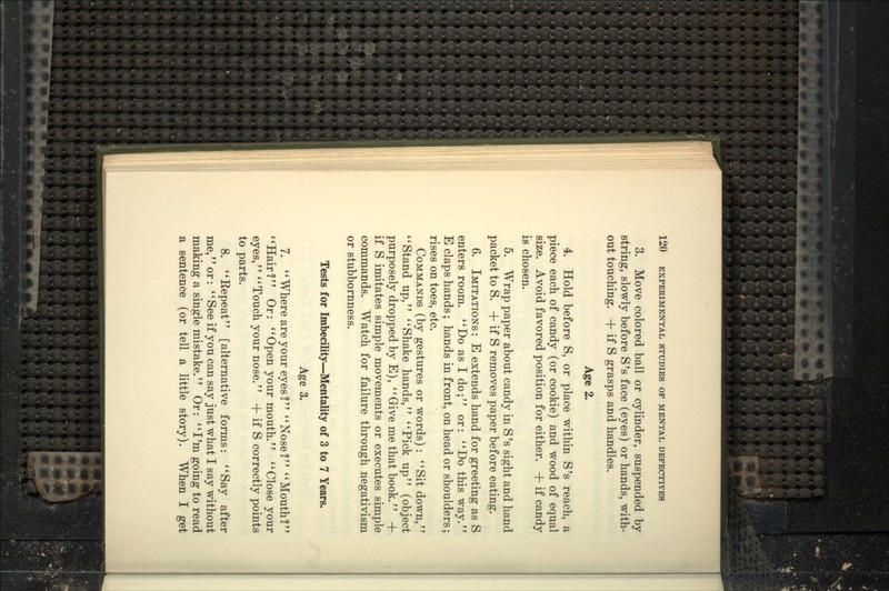 3. Move colored ball or cylinder, suspended by string, slowly before S's face (eyes) or hands, with- out touching. + if S grasps and handles. Age 2. 4. Hold before S, or place within S's reach, a piece each of candy (or cookie) and wood of equal size. Avoid favored position for either. + if candy is chosen. 5. Wrap paper about candy in S's sight and hand packet to S. + if S removes paper before eating. 6. Imitations : E extends hand for greeting as S enters room. *'Do as I do; or: ''Do this way. E claps hands; hands in front, on head or shoulders; rises on toes, etc. Commands (by gestures or words): '*Sit down, ''Stand up, Shake hands, Pick up (object purposely dropped by E),  Give me that book.'' + if S imitates simple movements or executes simple commands. Watch for failure through negativism or stubbornness. Tests for Imbecility—^Mentality of 3 to 7 Years. Age 3. 7. '' Where are your eyes? Noser' Mouth!'' Hair? Or: Open your mouth. Close your eyes, Touch your nose. + if S correctly points to parts. 8. Kepeat [alternative forms: Say after me, or:  See if you can say just what I say without making a single mistake. Or: I'm going to read a sentence (or tell a little story). When I get