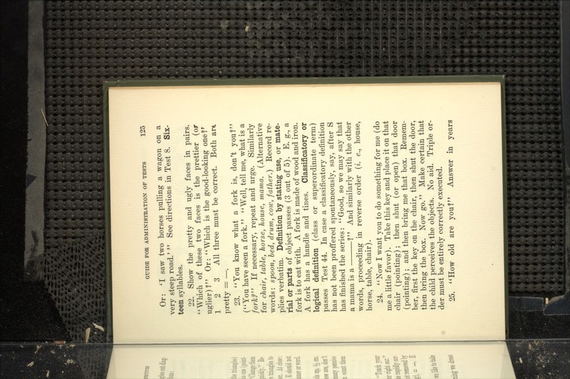 Or: 'I saw two horses pulling a wagon on a very steep road.'  See directions in Test 8. Six- teen syllables. 22. Show the pretty and ugly faces in pairs. *'Which of these two faces is the prettier (or uglier)! Or: ''AVhich is the good-looking one?^ 1 2 3 All three must be correct. Both ar^ pretty = —. 23. ''You know what a fork is, don't you? C'You have seen a fork. Well, tell me, what is a forM If necessary, repeat and urge. Similarly for chair, table, horse, house, mama. (Alternative words: spoon, bed, drum, cow, father.) Record re- plies verbatim. Definition by stating use, or mate- rial or parts of object passes (3 out of 5). E. g., a fork is to eat with. A fork is made of wood and iron. A fork has a handle and tines. Classificatory or logical definition (class or superordinate term) passes Test 44. In case a classificatory definition has not been proffered spontaneously, say, after S has finished the series: Good, so we may say that a mama is a ? And similarly with the other words, proceeding in reverse order {i. e., house, horse, table, chair). 24. Now I want you to do something for me (do me a little favor). Take this key and place it on that chair (pointing); then shut (or open) that door (pointing); and then bring me that box. Remem- ber, first the key on the chair, then shut the door, then bring the box. Now go. Make certain that the child perceives the objects. No aid. Triple or- der must be entirely correctly executed. 25. How old are you? Answer in years