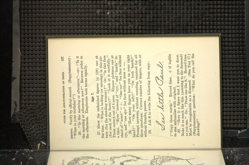 passes. Verify by official record. (Supplementary: When is your birthday?) 26. *'Is this morning or afternoon—or: Is it the morning or afternoon now ?'' Eeverse order in the afternoon. Emphasize both terms equally. Age 7. 27. Show the unfinished figures (p. 128) one at the time. What is lacking (or missing) in this pic- ture (for the standing woman) I Or: in this face (for each of the faces)! Look at it carefully. Three correct out of 4 pass. Expose pictures one at a time. ' * Eyes'' instead of '' eye,'' and '' hands'' in- stead of arms — -\-. One ear for face without eye, and'' one eye'' for face without nose = —. 28. How many fingers have you on your right hand? On your left? On both hands^? Prompt answers, without counting, required for all three questions. Correct number of fingers, with or without thumbs, passes. 29. Ask S to write the following from copy: (Copy these words. Record time. + if legible to one unfamiliar with original. 30. Here is a figure that I want you to draw. Make it as much like this (pointing to the diamond) as you can. Or:  Draw one like it.'' Record time. Must be recognizable as a diamond. (See Test 17.) (Supplementary question: What do you call the drawing?