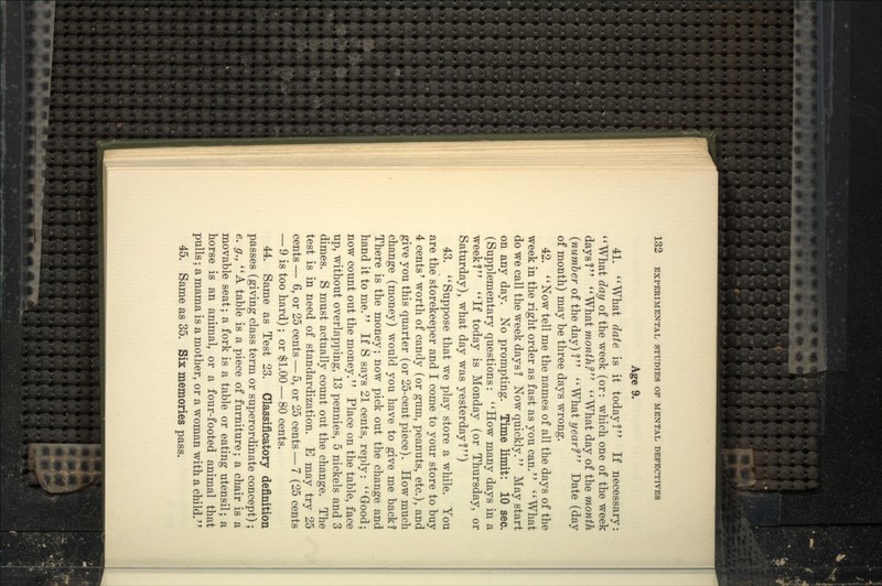 Age 9. 41. ''What date is it today I If necessary: ''What day of the week (or: which one of the week days? What mowf/if'' What day of the mon^/i {number of the day) T' What yearf Date (day of month) may be three days wrong. 42. Now tell me the names of all the days of the week in the right order as fast as you can. What do we call the week days ? Now quickly.'' May start on any day. No prompting. Time limit: 10 sec. (Supplementary questions: How many days in a week? If today is Monday (or Thursday, or Saturday), what day was yesterday?) 43. Suppose that we play store a while. You are the storekeeper and I com« to your store to buy 4 cents' worth of candy (or gum, peanuts, etc.), and give you this quarter (or 25-cent piece). How much change (money) would you have to give me back? There is the money; now pick out the change and hand it to me. If S says 21 cents, reply: '' Good; now count out the money. Place on the table, face up, without overlapping, 13 pennies, 5 nickels and 3 dimes. S must actually count out the change. The test is in need of standardization. E may try 25 cents — 6, or 25 cents — 5, or 25 cents — 7 (25 cents — 9 is too hard); or $1.00 — 80 cents. 44. Same as Test 23. Cla^silicatory definition passes (giving class term or superordinate concept); e. g., A table is a piece of furniture; a chair is a movable seat; a fork is a table or eating utensil; a horse is an animal, or a four-footed animal that pulls; a mama is a mother, or a woman with a child.' * 45. Same as 35. Six memories pass.