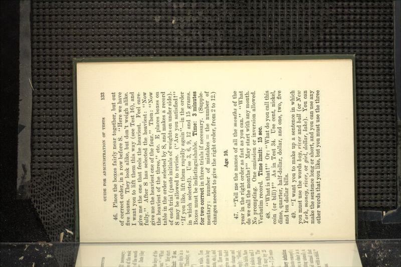 46. Place the boxes fairly near together, but out of correct order, in a row before S. **Here we have five boxes. They look alike, but don't weigh alike. I want you to lift them this way (see Test 16), and give me the one that feels the heaviest. Feel care- fully. After S has selected the heaviest: **Now give me the heaviest one of the four.'' Then: ' * Now the heaviest of the three, etc. E places boxes on table in the order selected by S, and makes a record of each trial (paste initials of weights on under side). S may be allowed to revise. (''Are you satisfied? ''If you like, lift them rapidly again—in the order in which selected). Use 3, 6, 9, 12 and 15 grams. Boxes must be indistinguishable. Time: 3 minutes for two correct in three trials if necessary. (Supple- mentary: number of mistakes = the number of changes needed to give the right order, from 2 to 12.) Age 10. 47. Tell me the names of all the months of the year in the right order as fast as you can. What do we call the months ?'' May start with any month. No prompting. One omission or inversion allowed. Verbatim record. Time limit: 15 sec. 48. What is that? Or: What do you call this coin (or bill)? As in Test 34. Use cent, nickel, dime, quarter, half-dollar, dollar, and one, two, five and ten dollar bills. 49. I want you to make up a sentence in which you must use the words boy, river and ball (or New York, money, river, or girl, dollar, lake). You can make the sentence long or short, and you can use any other words that you like, but you must use the three