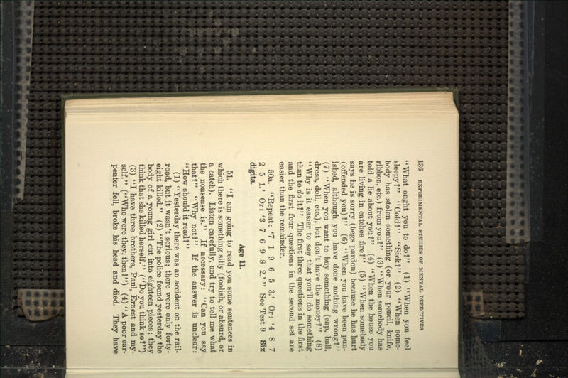What ought you to do? (1) ''When you feel sleepy? ''Cold? ''Sick? (2) When some- body has stolen something (or your pencil, knife, ribbon, etc.) from you ? (3)  When somebody has told a lie about you? (4) When the house you are living in catches fire? (5) When somebody says he is sorry (begs pardon) iDecause he has hurt (offended you)? (6) When you have been pun- ished, although you have done nothing wrong? (7) When you want to buy something (cap, ball, dress, doll, etc.), but don't have the money? (8) Why is it easier to say that you'll do something than to <Zo it ? The first three questions in the first and the first four questions in the second set are easier than the remainder. 50a. Eepeat: '719653.' Or: '487 2 5 1.' Or: '3 7 6 9 8 2.' See Test 9. Six digits. Age 11. 51. I am going to read you some sentences in which there is something silly (foolish, or absurd, or a catch). Listen carefully, and try to tell me what the nonsense is. If necessary: Can you say that? Why not? If the answer is unclear: How should it read? (1) Yesterday there was an accident on the rail- road, but it wasn't serious; there were only forty- eight killed. (2) The police found yesterday the body of a young girl cut into eighteen pieces; they think that she killed herself. ( Do you think so ? ) (3) I have three brothers, Paul, Ernest and my- self. (Who were they, then?) (4) A poor car- penter fell, broke his head and died. They have