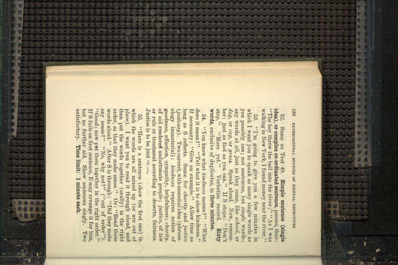 52. Same as Test 49. Simple sentence (single idea), or complex co-ordinated sentence, passes, thus: ''The boy threw the ball into the river; *'As I was walking in New York, I found money near the river.'' 53. **I'm going to give you a few minutes in which I want you to speak as many single words as you possibly can; not sentences, but single words; any words at all, just as they come, like scJiool, or dog, or cap, or grass. Speak aloud. Now, remem- ber: just as fast as you can. If S stops: ''Don't stop. More yet. Verbatim record. Sixty words, exclusive of duplicates, in three minutes. 54. You know what A;m6?we55 means? What does it mean ?  Tell what it is to show kindness.'' If necessary: Give an example. Allow time as long as S reflects. Same for charity and justice {jealousy). Two correct, with essential idea (phrase- ology immaterial): kindness requires notion of goodness, affection, sympathy, helpfulness; charity, of aid rendered unfortunate people; justice, of law or rule or treatment according to deserts, fairness. Justice is to be just = —. 55. Here is a sentence (show the first one) in which the words are all mixed up (or are out of place). I want you to read it through aloud, and then put the words together (orally) in the right order, so that they make sense. Or: Eead these words aloud. After S is through: Did they make any sense? No, why not! (out of order). *' Good; now put them together in the right order.'' If S fails on first sentence, E may arrange it for him, but no further aid. Show sentences singly. Two satisfactory. Time limit: 1 minute each.