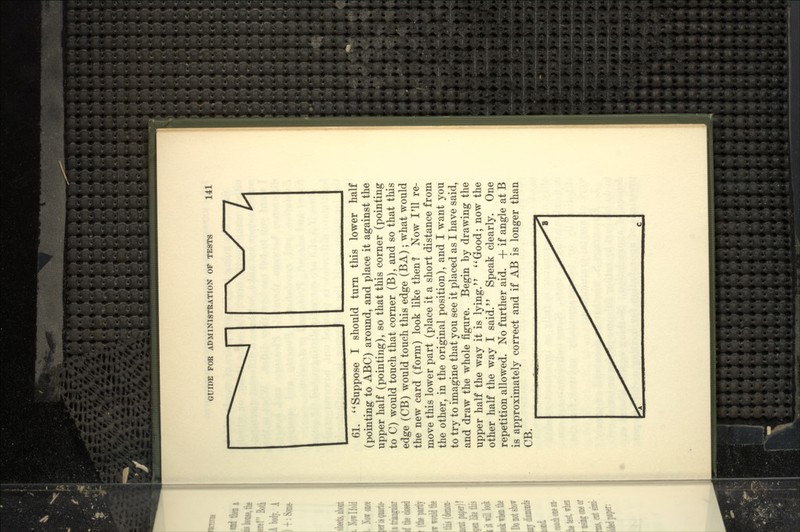 61. *'Suppose I should turn this lower half (pointing to ABC) around, and place it against the upper half (pointing), so that this corner (pointing to C) would touch that corner (B), and so that this edge (CB) would touch this edge (BA); what would the new card (form) look like then? Now I'll re- move this lower part (place it a short distance from the other, in the original position), and I want you to try to imagine that you see it placed as I have said, and draw the whole figure. Begin by drawing the upper half the way it is lying. ''Good; now the other half the way I said. Speak clearly. One repetition allowed. No further aid. + if angle at B is approximately correct and if AB is longer than CB.