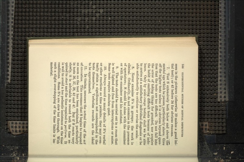 seen in the pictures (otherwise 10 makes a good ini- tial test); or 43 before 34 for obvious reasons. 7. Test S extensively both below and above the mental age which he passes, particularly above. Give all the higher tests unless it is obvious beyond ques- tion that the tests are too difficult. Do not fall into the error of taking things for granted, nor acquire the habit of omitting difficult tests because of indo- lence. Only by wide-range testing shall we be able to arrive at a satisfactory individual diagnosis or be able satisfactorily to criticise or revise the scale. 8. Never examine S's in groups; the work is clinical. Ordinarily, do not examine in the presence of spectators; S should be alone with the examiner or with the examiner and his assistant. 9. The tests should be carried out in a room that is well lighted and free from interruptions or noise. Some tests require absolute quiet. 10. Always record as many details of S's verbal or other reactions as time permits; they may even- tually attain a significance not contemplated in the tests themselves. Verbatim records are the ideal to be approximated. 11. In timing, measure the actual time of the act of execution. This assumes that S begins to respond as soon as the test has been explained, particularly in tests 36, 37, 38, 42 and 47. But if S reacts very slowly, it is advisable to record both the time re- quired to start and the time required to perform. It is well to avoid a too pedantic insistence on the time conditions. Some S 's are slow but thorough. With such a slight overstepping of the time limits is im- material.