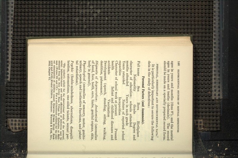 ages in years and months (thus 8'), and the mental ages in years and tenths (decimals). The record should be made on a specially prepared record form. PERSONAL, HEREDITAKY AND EN^^B0NMENTAL DATA.* It is particularly important to secure the following data in the study of defectives: Personal Factors (and Anamnesis). Full name Sex Born Birthplace Nationality Grade Degree and character of education: schools attended months attended Years in each grade Years retarded Nature of reported school capacities Incapacities Character of school work at present Present health Infant and childhood diseases and accidents Vaccination Development (speech, standing, sitting, walking, dentition, pubescence). Stigmata of degeneration: Anatomical (anomalies of head, face, teeth, ears, limbs, genital organs, skin, body in general). Physiological (anomalies of sensory, motor, genito- urinary, speech and instinctive functions, and puber- tal retardation). Psychic (feeble-mindedness, aberrations, disequili- bration, automatisms, one-sided talents, sexual per- ^The author's syllabi for the observational study of the personal, social, industrial-motor and school efficiencies of defectives may be obtained from the New Jersey State Village for Epileptics, at Skill- man (Forms III and IV). For a well-balanced syllabus for the clini- cal examination of children consult Edmund Bubke Huey. Back- ward and Feeble-Minded Children. Baltimore: Warwick & York, Inc., 1912, Chapter VI.