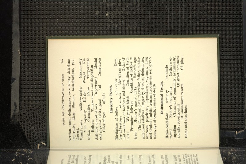 version, moral delinquency, eccentricity, delusions, imperative ideas, illusions, hallucinations, psy- choses). Visual acuity Auditory acuity Manuometry Vital capacity Height Weight Nu- trition Circulation Pulse Temperature Reflexes Temperament and disposition Attitude toward others Deportment Mental and physical habits, good bad Complexion Color of eyes of hair Hereditary Factors. Birthplace of father of mother Num- ber of brothers of sisters Mental and phys- ical conditions of brothers and sisters Order of birth Weight at birth Condition at birth Premature delivery Condition of mother at birth Mother's age at birth Father's age The following data regarding father, mother and blood relatives: longevity, diseases, deformities, neuroses, psychoses, dependency, vagrancy, drug and alcoholic habits, criminal tendencies, sex perver- sions, age at death, causes of death Environmental Factors. Home conditions sanitary economic moral Father's occupation Mother's oc- cupation Character of community, hygienically, morally, educationally Of street influences Of amusement resorts Of play- mates and associates