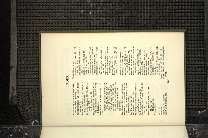 Accrediting, basis for Age XIII; see advance grading. Administration of B.-S. tests, cliapter IV. Adults, superiority, 98; see ma- turity differences. Advance grading, 22, 30, 45, 51. basis, 26f. with epileptics, 31. Age, increase in capacity with, 69; differences, see maturity differences. Age-norms, discrepancies, 27, 30f. easiest or most difficult, 30, 37f, 39f, 41, 43f, 47f, 50. range of variation, 37. tests of accuracy, 33, 59. variation, 35f, 38f, 40, 46. variation of in relation to difficulty of test, 40. see norms. Age-standards; see age-norms. Amateurs in mental testing, 110; see Binet-Simon scale, untrained users. Ambidextrality, 89. Anamnesis record, 146. Antero-posterior sway; see atax- iagraphic sway. Anthropometric norms, 8. Association word test, B.-S., 61, 77f, 97. M. v., 94. Ataxiagraphic test, 65f, 90f. M. v., 97. Methods, 66. Ayres, 104. Barr, 90. Bell, 45. Binet, 10, 47, 55, 89. Binet and Simon, 118. Binet-Simon scale, accuracy, 45f, 60, 72, 77, 81f, 89, 104f. age-norms (which see), 27, 30. basis of accrediting, 22. basis of norms, 10. checking, 16. classification, 10, 58, 60, 109. classification of epileptic feeble-minded, 14. discrepancies, see age- norms. discrepant experimental re- sults, 55. experimental stage, 55. general directions for ad- ministering, 142. guide, chapter IV. imperfections or inaccu- racy, 2, 27f, 45f, 57, 60, 117. measure of retardation, 10. method of scoring, 21. method of testing accu- racy, 20flf, 33, 59. national differences, 55. need of trained use, 110. need to test fundamental capacities, 56. order of giving tests, 143. relevancy, see accuracy. revision, 55f. serviceability, see value. standardization, 116f. training tests, 57. untrained users, 1, 110, 116. validity, see accuracy. V1S6S 1 value, 2, 9f, 58, 60, 105, 117. victimization, 1. Bobertag, 44f, 47, 61, 69, 118. Body sway, see ataxiagraphic sway. [161]